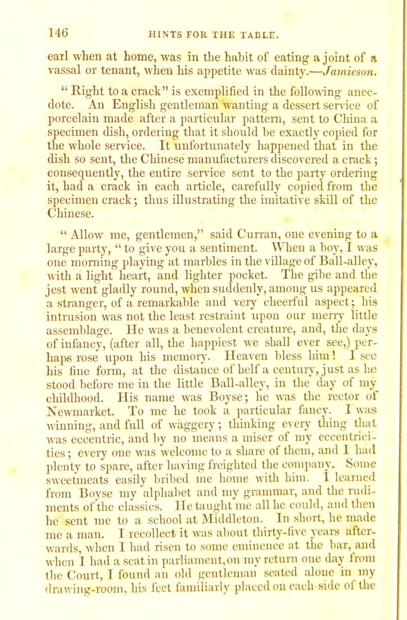 earl when at home, was in the habit of eating a joint of a vassal or tenant, when his appetite was dainty.—Jamieson. “ Right to a crack” is exemplified in the following anec- dote. An English gentleman wanting a dessert service of porcelain made after a particular pattern, sent to China a specimen dish, ordering that it should be exactly copied for the whole service. It unfortunately happened that in the dish so sent, the Chinese manufacturers discovered a crack; consequently, the entire service sent to the party ordering it, had a crack in each article, carefully copied from the specimen crack; thus illustrating the imitative skill of the Chinese. “ Allow me, gentlemen,” said Curran, one evening to a large party, “ to give you a sentiment. When a hoy, I was one morning playing at marbles in the village of Ball-alley, with a light heart, and lighter pocket. The gibe and the jest went gladly round, when suddenly, among us appeared a stranger, of a remarkable and very cheerful aspect; his intrusion was not the least restraint upon our merry little assemblage. He was a benevolent creature, and, the days of infancy, (after all, the happiest we shall ever see,) per- haps rose upon his memory. Heaven bless him! I see his fine form, at the distance of helf a century, just as he stood before me in the little Ball-alley, in the day of my childhood. His name was Boyse; he was the rector of Newmarket. To me he took a particular fancy. I was winning, and full of waggery; thinking every thing that was eccentric, and by no means a miser of my eccentrici- ties ; every one was welcome to a share of them, and I had plenty to spare, after having freighted the company. Some sweetmeats easily bribed me home with him. I learned from Boyse my alphabet and my grammar, and the rudi- ments of the classics. He taught me all he could, and then he sent me to a school at Middleton. In short, he made me a man. I recollect it was about thirty-five years after- wards, when I had risen to some eminence at the bar, and when I had a scat in parliament, on my return one day from the Court, I found an old gentleman seated alone in my drawing-room, his feet familiarly placed on each side ol the