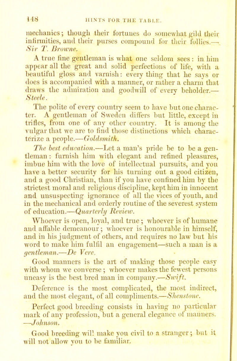 Htf mechanics; though their fortunes do somewhat gild their infirmities, and their purses compound for their follies.—• Sir T. Browne. A true line gentleman is what one seldom sees : in him appear all the great and solid perfections of life, with a beautiful gloss and varnish: every thing that he says or does is accompanied with a manner, or rather a charm that draws the admiration and goodwill of every beholder.— Steele. The polite of every country seem to have but one charac- ter. A gentleman of Sweden differs but little, except in trifles, from one of any other country. It is among the vulgar that we are to find those distinctions which charac- terize a people.— Goldsmith. The best education.—Let a man’s pride be to be a gen- tleman : furnish him with elegant and refined pleasures, imbue him with the love of intellectual pursuits, and you have a better security for his turning out a good citizen, and a good Christian, than if you have confined him by the strictest moral and religious discipline, kept him in innocent and unsuspecting ignorance of all the vices of youth, and in the mechanical and orderly routine of the severest system of education.—Quarterly Review. Whoever is open, loyal, and true ; whoever is of humane and affable demeanour ; whoever is honourable in himself, and in his judgment of others, and requires no law but his word to make him fulfil an engagement—such a man is a gentleman.—De Vcre. Good manners is the art of making those people easy with whom we converse; whoever makes the fewest persons uneasy is the best bred man in company.—Swi ft. Deference is the most complicated, the most indirect, and the most elegant, of all compliments.—Shenstone. Perfect good breeding consists in having no particular mark of any profession, but a general elegance of manners. ■—Johnson. Good breeding will make you civil to a stranger; but it will not allow you to be familiar.