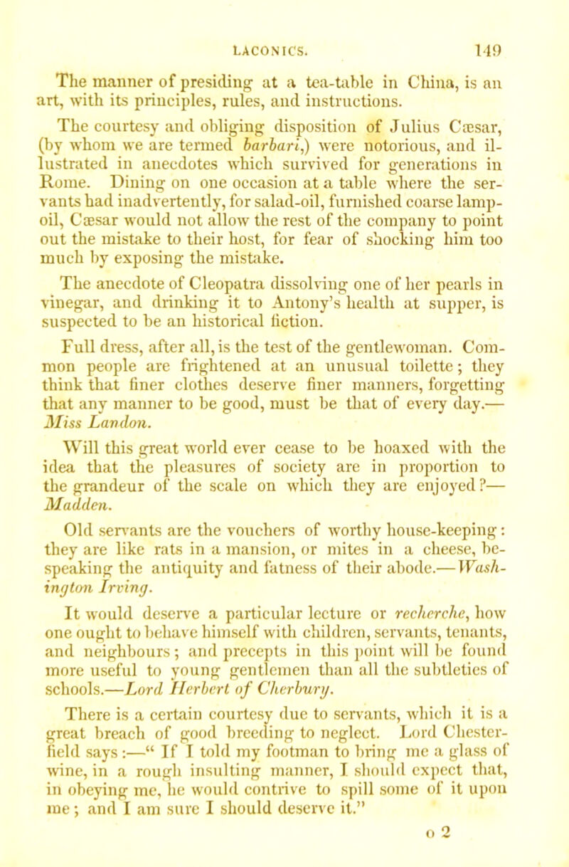 The manner of presiding at a tea-table in China, is an art, with its principles, rules, and instructions. The courtesy and obliging disposition of Julius Caesar, (by whom we are termed barbari,) were notorious, and il- lustrated in anecdotes which survived for generations in Rome. Dining on one occasion at a table where the ser- vants had inadvertently, for salad-oil, furnished coarse lamp- oil, Caesar would not allow the rest of the company to point out the mistake to their host, for fear of shocking him too much by exposing the mistake. The anecdote of Cleopatra dissolving one of her pearls in vinegar, and drinking it to Antony’s health at supper, is suspected to he an historical fiction. Full dress, after all, is the test of the gentlewoman. Com- mon people are frightened at an unusual toilette; they think that finer clothes deserve finer manners, forgetting that any manner to be good, must be that of every day.— Miss London. Will this great world ever cease to be hoaxed with the idea that the pleasures of society are in proportion to the grandeur of the scale on which they are enjoyed?— Madden. Old servants are the vouchers of worthy house-keeping: they are like rats in a mansion, or mites in a cheese, be- speaking the antiquity and fatness of their abode.— Wash- ington Irving. It would deserve a particular lecture or recherche, how one ought to behave himself with children, servants, tenants, and neighbours; and precepts in this point will be found more useful to young gentlemen than all the subtleties of schools.—Lord Herbert of Clierbury. There is a c ' ’ ' 1 its, which it is a field says :—“ If I told my footman to bring me a glass of wine, in a rough insulting manner, I should expect that, in obeying me, he would contrive to spill some of it upon me; and I am sure I should deserve it.” great breach Lord Chester-