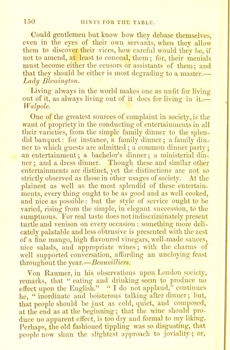 Could gentlemen but know how they debase themselves, even in the eyes of their own servants, when they allow them to discover their vices, how careful would they be, if not to amend, at least to conceal, them ; for, their menials must become either the censors or assistants of them; and that they should be either is most degrading to a master.— Lady Blessington. Living always in the world makes one as unfit for living out of it, as always living out of it does for living in it.—- Walpole. One of the greatest sources of complaint in society, is the want of propriety in the conducting of entertainments in all their varieties, from the simple family dinner to the splen- did banquet: for instance, a family dinner ; a family din- ner to which guests are admitted ; a common dinner party; an entertainment; a bachelor’s dinner; a ministerial din- ner ; and a dress dinner. Though these and similar other entertainments are distinct, yet the distinctions are not so strictly observed as those in other usages of society. At the plainest as well as the most splendid of these entertain- ments, every thing ought to be as good and as well cooked, and nice as possible: but the style of service ought to be varied, rising from the simple, in elegant succession, to the sumptuous. For real taste does not indiscriminately present turtle and venison on every occasion : something more deli- cately palatable and less obtrusive is presented with the zest of a line mango, high flavoured vinegars, well-made sauces, nice salads, and appropriate wines; with the charms of well supported conversation, affording an uncloying feast throughout the year.—Beauvilliers. Von Raumer, in his observations upon London society, remarks, that “ eating and drinking seem to produce no effect upon the English.” “ I do not applaud,” continues he, “inordinate and boisterous talking after dinner; but, that people should be just as cold, quiet, and composed, at the end as at the beginning; that the wine should pro- duce no apparent effect, is too dry and formal to my liking. Perhaps, the old fashioned tippling was so disgusting, that people now shun the slightest approach to joviality; or,