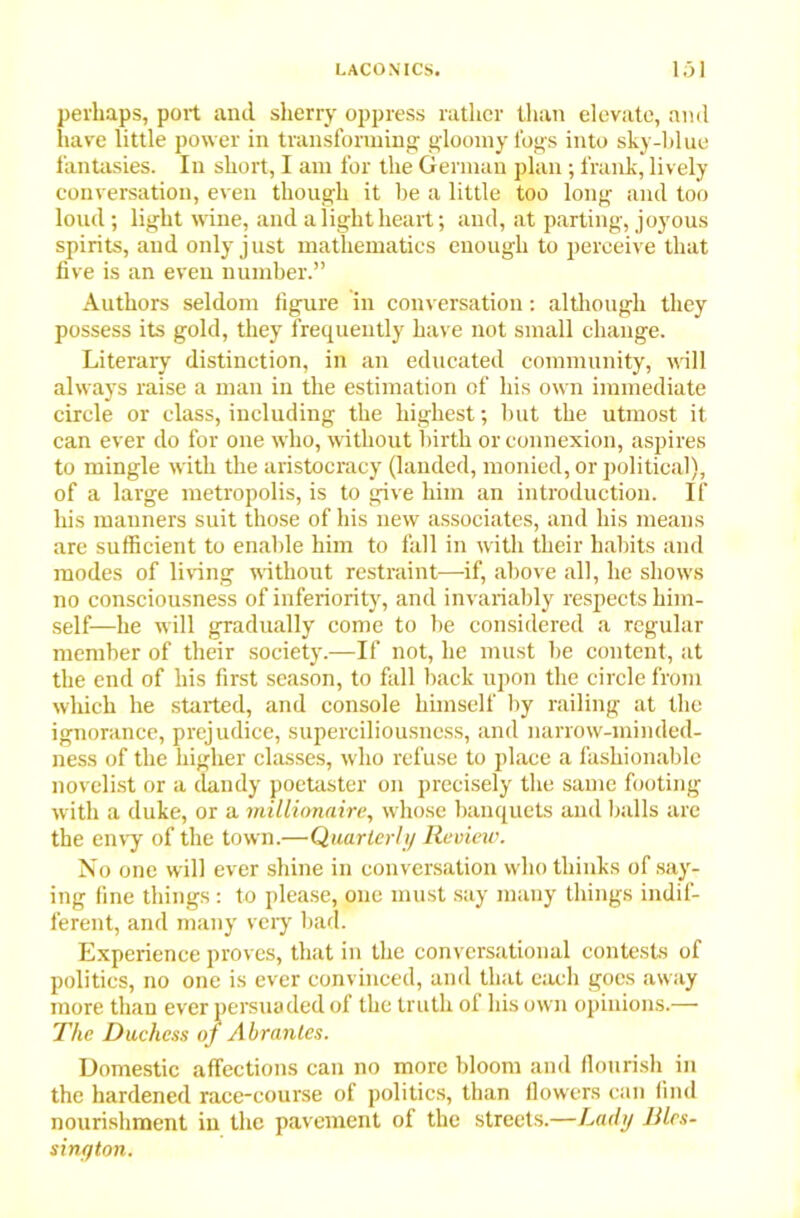 perhaps, port and sherry oppress rather than elevate, and have little power in transforming gloomy fogs into sky-blue fantasies. In short, I am for the German plan ; frank, lively conversation, even though it be a little too long and too loud; light wine, and a light heart; and, at parting, joyous spirits, and only just mathematics enough to perceive that five is an even number.” Authors seldom figure in conversation: although they possess its gold, they frequently have not small change. Literary distinction, in an educated community, will always raise a man in the estimation of his own immediate circle or class, including the highest; but the utmost it can ever do for one who, without birth or connexion, aspires to mingle with the aristocracy (landed, monied, or political), of a large metropolis, is to give him an introduction. If his manners suit those of his new associates, and his means are sufficient to enable him to fall in with their habits and modes of living without restraint—-if, above all, he shows no consciousness of inferiority, and invariably respects him- self—he will gradually come to be considered a regular member of their society.—If not, he must be content, at the end of his first season, to fall back upon the circle from which he started, and console himself by railing at the ignorance, prejudice, superciliousness, and narrow-minded- ness of the higher classes, who refuse to place a fashionable novelist or a dandy poetaster on precisely the same footing with a duke, or a millionaire, whose banquets and balls are the envy of the town.—Quarterly Review. No one will ever shine in conversation who thinks of say- ing fine things : to please, one must say many things indif- ferent, and many very bad. Experience proves, that in the conversational contests of politics, no one is ever convinced, and that each goes away more than ever persuaded of the truth of his own opinions.— The Duchess oj Abrantes. Domestic affections can no more bloom and flourish in the hardened race-course of politics, than flowers can find nourishment in the pavement of the streets.—Lady Blcs- sinyton.
