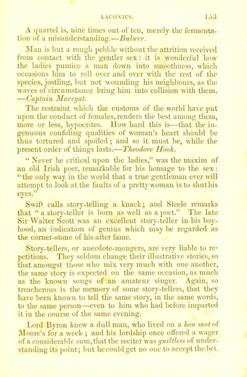 A quarrel is, nine times out of ten, merely the fermenta- tion of a misunderstanding.—Bulwer. Man is but a rough pebble without the attrition received from contact with the gentler sex: it is wonderful how the ladies pumice a man down into smoothness, which occasions him to roll over and over with the rest of the species, jostling, but not wounding his neighbours, as the waves of circumstance bring him into collision with them. —Captain Marryat. The restraint which the customs of the world have put upon the conduct of females, renders the best among them, more or less, hypocrites. How hard this is—that the in- genuous confiding qualities of woman’s heart should be thus tortured and spoiled; and so it must be, while the present order of things lasts.—Theodore Hook. “ Never be critical upon the ladies,” was the maxim of an old Irish peer, remarkable for his homage to the sex: “the only way in the world that a true gentleman ever will attempt to look at the faults of a pretty woman is to shut his eyes.” Swift calls story-telling a knack; and Steele remarks that “ a story-teller is born as well as a poet.” The late Sir Walter Scott was an excellent story-teller in his boy- hood, an indication of genius which may be regarded as the corner-stone of his after fame. Story-tellers, or anecdote-mongers, are very liable to re- petitions. They seldom change their illustrative stories, so that amongst those who mix very much with one another, the same story is expected on the same occasion, as much as the known songs of an amateur singer. Again, so treacherous is the memory of some story-tellers, that they have been known to tell the same story, in the same words, to the same person—even to him who had before imparted it in the course of the same evening. Lord Byron knew a dull man, who lived on a bon mot of Moore’s for a week ; and his lordship once offered a wager of a considerable sum, that the reciter was guiltless of under- standing its point; but he could get no one to accept the bet.