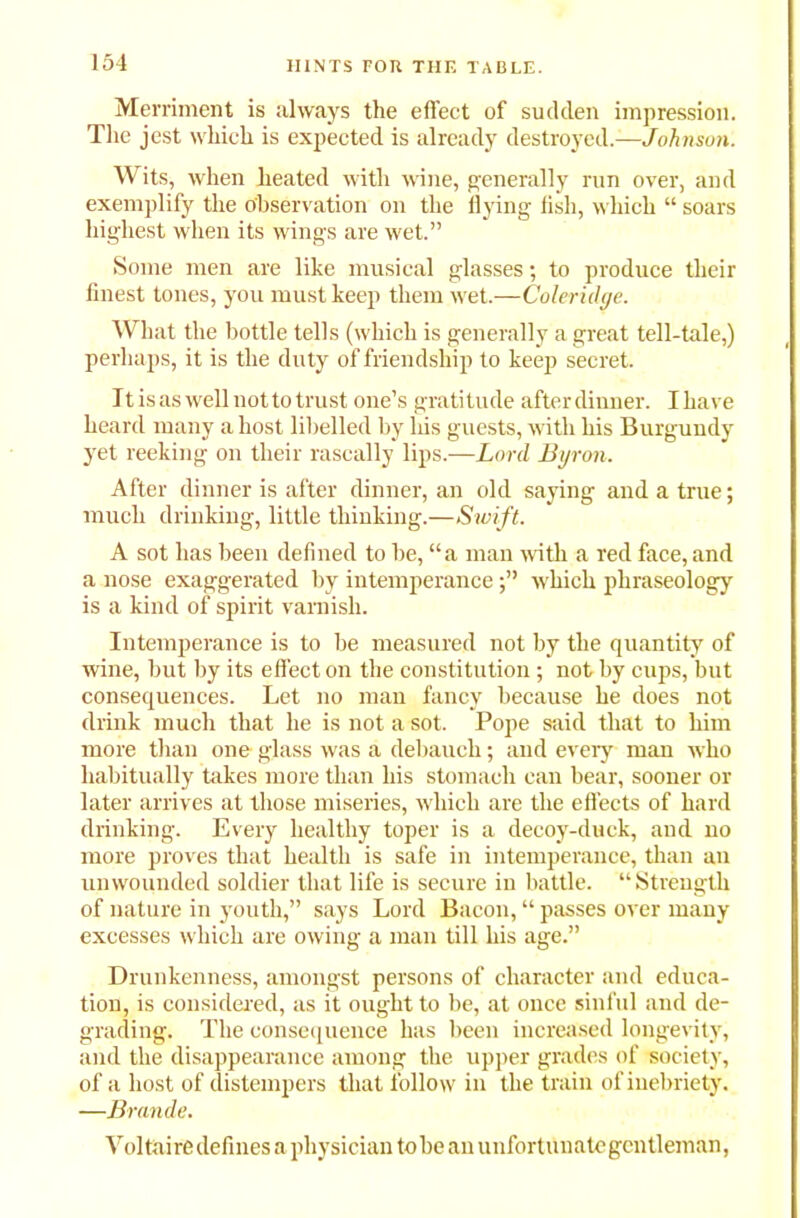 Merriment is always the effect of sudden impression. The jest which is expected is already destroyed.—Johnson. Wits, when heated with wine, generally run over, and exemplify the observation on the flying fish, which “ soars highest when its wings are wet.” Some men are like musical glasses; to produce their finest tones, you must keep them wet.—Coleridge. What the bottle tells (which is generally a great tell-tale,) perhaps, it is the duty of friendship to keep secret. It is as well not to trust one’s gratitude afterdinner. Ihave heard many a host libelled by his guests, with his Burgundy yet reeking on their rascally lips.—Lord Byron. After dinner is after dinner, an old saying and a true; much drinking, little thinking.—Swift. A sot has been defined to be, “a man with a red face, and a nose exaggerated by intemperancewhich phraseology is a kind of spirit varnish. Intemperance is to be measured not by the quantity of wine, but by its effect on the constitution; not by cups, but consequences. Let no man fancy because he does not drink much that he is not a sot. Pope said that to him more than one glass was a debauch; and every man who habitually takes more than his stomach can bear, sooner or later arrives at those miseries, which are the effects of hard drinking. Every healthy toper is a decoy-duck, and no more proves that health is safe in intemperance, than an unwounded soldier that life is secure in battle. “Strength of nature in youth,” says Lord Bacon, “ passes over many excesses which are owing a man till his age.” Drunkenness, amongst persons of character and educa- tion, is considered, as it ought to be, at once sinful and de- grading. The consequence has been increased longevity, and the disappearance among the upper grades of society, of a host of distempers that follow in the train of inebriety. —Brande. Voltaire defines a physician tobe an unfortunate gentleman,