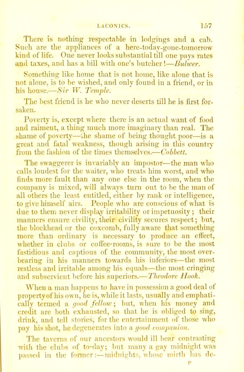 There is nothing respectable in lodgings and a cab. Such are the appliances of a here-today-gone-tomorrow kind of life. One never looks substantial till one pays rates and taxes, and has a bill with one’s butcher!—Bulwer. Something like home that is not home, like alone that is not alone, is to be wished, and only found in a friend, or in his house.—Sir W. Temple. The best friend is he who never deserts till he is first for- saken. Poverty is, except where there is an actual want of food and raiment, a thing much more imaginary than real. The shame of poverty—-the shame of being thought poor—is a great and fatal weakness, though arising in this country from the fashion of the times themselves.—Cobbett. The swaggerer is invariably an impostor—the man who calls loudest for the w aiter, who treats him worst, and who finds more fault than any one else in the room, when the company is mixed, will always turn out to be the man of all others the least entitled, either by rank or intelligence, to give himself airs. People who are conscious of what is due to them never display irritability or impetuosity; their manners ensure civility,their civility secures respect; but, the blockhead or the coxcomb, fully aware that something more than ordinary is necessary to produce an effect, whether in clubs or coffee-rooms, is sure to be the most fastidious and captious of the community, the most over- bearing in his manners towards his inferiors—the most restless and irritable among his equals—the most cringing and subservient before his superiors.—Theodore Hook. When a man happens to have in possession a good deal of property of his ow n, he is, while it lasts, usually and emphati- cally termed a flood fellow; but, when his money and credit are both exhausted, so that he is obliged to sing, drink, and tell stories, for the entertainment of those who pay his shot, he degenerates into a good companion. The taverns of our ancestors would ill bear contrasting with the clubs of to-day; but many a gay midnight was passed in the former:—midnights, whose mirth has dc- p