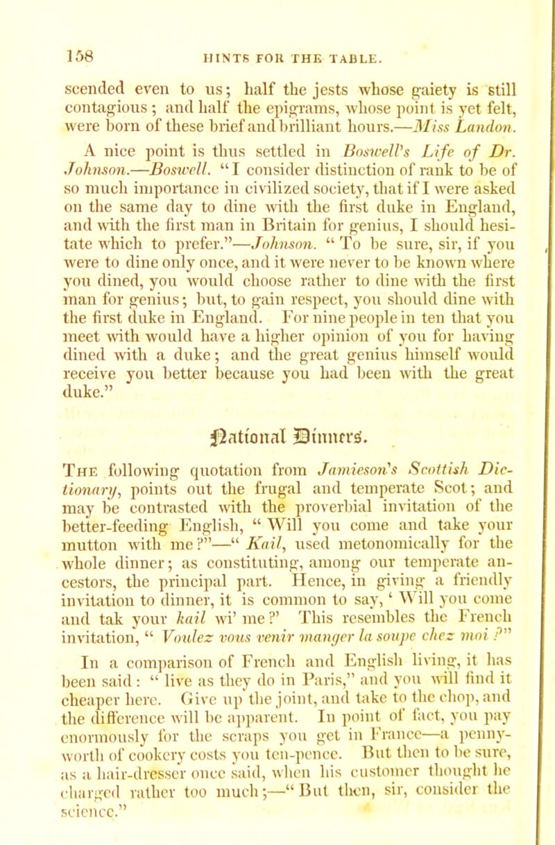 scended even to us; half the jests whose gaiety is still contagious; and half the epigrams, whose point is yet felt, were horn of these brief and brilliant hours.—Miss London. A nice point is thus settled in Boswell's Life of Dr. Johnson.—Boswell. “ I consider distinction of rank to be of so much importance in civilized society, that if I were asked on the same day to dine with the first duke in England, and with the first man in Britain for genius, I should hesi- tate which to prefer.”—Johnson. “ To be sure, sir, if you rvere to dine only once, and it were never to be known where you dined, you would choose rather to dine with the first man for genius; but, to gain respect, you should dine with the first duke in England. For nine people in ten that you meet with would have a higher opinion of you for having dined with a duke; and the great genius himself would receive you better because you had been with the great duke.” Rational 33 timers. The following quotation from Jamieson's Scottish Dic- tionary, points out the frugal and temperate Scot; and may be contrasted with the proverbial invitation of the better-feeding English, “ Will you come and take your mutton with me ?”—“ Kail, used metonomieally for the whole dinner; as constituting, among our temperate an- cestors, the principal part. Hence, in giving a friendly invitation to dinner, it is common to say, ‘ Will you come and tak your hail wi’ me ?’ This resembles the French invitation, “ Voulez vous venir manger la soupe cliez moi P In a comparison of French and English living, it has been said : “ live as they do in Paris,” and you will find it cheaper here. Give up the joint, and take to the chop, and the difference will be apparent. In point ol fact, you pay enormously for the scraps you get in France—a penny- worth of cookery costs you ten-pence. But then to be sure, as a hair-dresser once said, when his customer thought lie charged rather too much;—“ But then, sir, consider the science.”