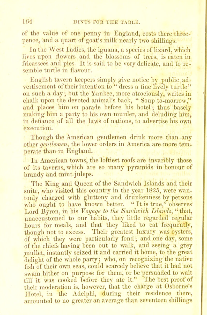 of the value of one penny in England, costs there three- pence, and a quart of goat’s milk nearly two shillings. In the West Indies, the iguana, a species of lizard, which lives upon flowers and the blossoms of trees, is eaten in fricassees and pies. It is said to he very delicate, and to re- semble turtle in flavour. English tavern keepers simply give notice by public ad- vertisement of their intention to “ dress a line lively turtle” on such a day; but the Yankee, more atrociously, writes in chalk upon the devoted animal’s back, “ Soup to-morrow,” and places him on parade before his hotel; thus basely making him a party to his own murder, and deluding him, in defiance of all the laws of nations, to advertise his own execution. Though the American gentlemen drink more than any other gentlemen, the lower orders in America are more tem- perate than in England. In American towns, the loftiest roofs are invaribly those of its taverns, which are so many pyramids in honour of brandy and mint-juleps. The King and Queen of the Sandwich Islands and their suite, who visited this country in the year 1825, were wan- tonly charged with gluttony and drunkenness by persons who ought to have known better. “ It is true,” observes Lord Byron, in his Voyage to the Sandwich Islands, “ that, imaccustomed to our habits, they little regarded regular hours for meals, and that they liked to eat frequently, though not to excess. Their greatest luxury was oysters, of which they were particularly fond; and one day, some of the chiefs having been out to walk, and seeing a grey mullet, instantly seized it and carried it home, to the great delight of the whole party; who, on recognizing the native fish of their own seas, could scarcely believe that it had not swam hither on purpose for them, or be persuaded to wait till it was cooked before they ate it.” The best proof of their moderation is, however, that the charge at Osborne’s Hotel, in the Adelphi, during their residence there, amounted to no greater an average than seventeen shillings