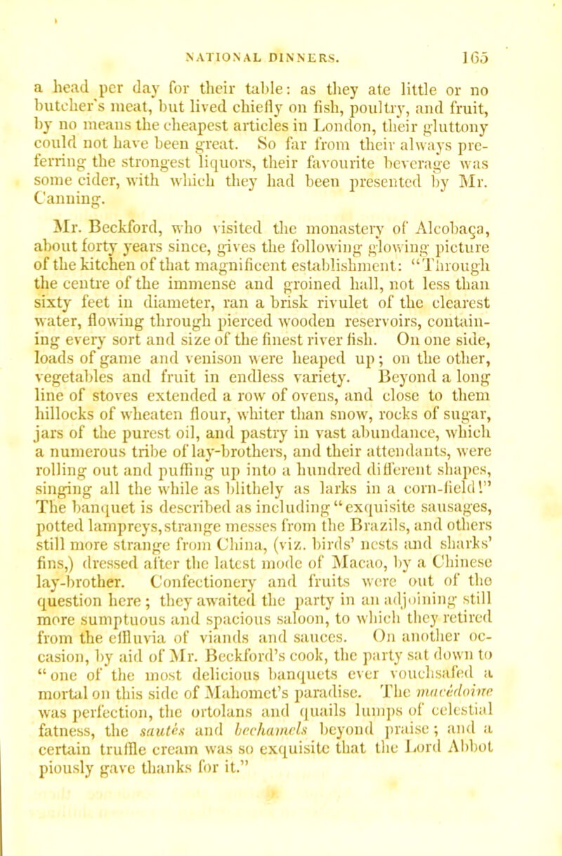 a head per day for their table: as they ate little or no butcher's meat, but lived chiefly oil fish, poultry, and fruit, by no means the cheapest articles in London, their gluttony could not have been great. So far from their always pre- ferring the strongest liquors, their favourite beverage was some cider, with which they had been presented by Mr. Canning. Mr. Beckford, who visited the monastery of Alcobaga, about forty years since, gives the following glowing picture of the kitchen of that magnificent establishment: “Through the centre of the immense and groined hall, not less than sixty feet in diameter, ran a brisk rivulet of the clearest water, flowing through pierced wooden reservoirs, contain- ing every sort and size of the finest river fish. On one side, loads of game and venison were heaped up; on the other, vegetables and fruit in endless variety. Beyond a long line of stoves extended a row of ovens, and close to them hillocks of wheaten flour, whiter than snow, rocks of sugar, jars of the purest oil, and pastry in vast abundance, which a numerous tribe of lay-brothers, and their attendants, were rolling out and puffing up into a hundred different shapes, singing all the while as blithely as larks in a corn-field!” The banquet is described as including “exquisite sausages, potted lampreys,strange messes from the Brazils, and others still more strange from China, (viz. birds’ nests and sharks’ fins,) dressed after the latest mode of Macao, by a Chinese lay-brother. Confectionery and fruits were out of the question here ; they awaited the party in an adjoining still more sumptuous and spacious saloon, to which they retired from the effluvia of viands and sauces. On another oc- casion, by aid of Mr. Beckford’s cook, the party sat down to “ one of the most delicious banquets ever vouchsafed a mortal on this side of Mahomet’s paradise. The macedoine. was perfection, the ortolans and quails lumps of celestial fatness, the sautes and bechamels beyond praise; and a certain truffle cream was so exquisite that the Lord Abbot piously gave thanks for it.”