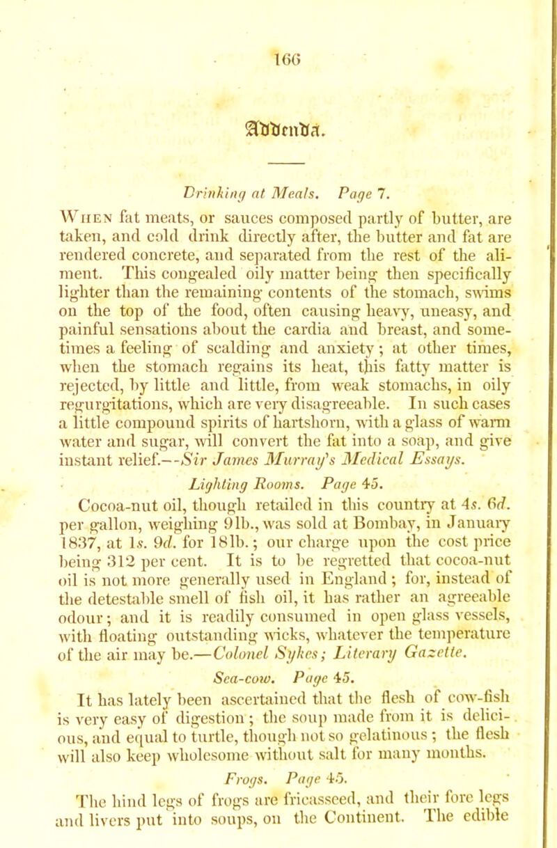 16G flMJrnha. Drinking at Meats. Page 7. When fat meats, or sauces composed partly of butter, are taken, and cold drink directly after, the butter and fat are rendered concrete, and separated from the rest of the ali- ment. This congealed oily matter being then specifically lighter than the remaining contents of the stomach, swims on the top of the food, often causing heavy, uneasy, and painful sensations about the cardia and breast, and some- times a feeling of scalding and anxiety; at other times, when the stomach regains its heat, this fatty matter is rejected, by little and little, from weak stomachs, in oily regurgitations, which are very disagreeable. In such cases a little compound spirits of hartshorn, with a glass of warm water and sugar, will convert the fat into a soap, and give instant relief.—Sir James Murray's Medical Essays. Lighting Rooms. Page 45. Cocoa-nut oil, though retailed in this country at 4s. 6d. per gallon, weighing 9lb., was sold at Bombay, in January 1837, at Is. 9d. for 18lb.; our charge upon the cost price being 312 per cent. It is to be regretted that cocoa-nut oil is not more generally used in England ; for, instead of the detestable smell of fisli oil, it has rather an agreeable odour; and it is readily consumed in open glass vessels, with floating outstanding wicks, whatever the temperature of the air may be.—Colonel Sykes; Literary Gazette. Sea-cow. Page 45. It has lately been ascertained that the flesh of cow-fish is very easy of digestion ; the soup made from it is delici- ous, and equal to turtle, though not so gelatinous; the flesh will also keep wholesome without salt for many months. Frogs. Page 45. The hind legs of frogs are fricasseed, and their fore legs and livers put into soups, on the Continent. Ihe edible