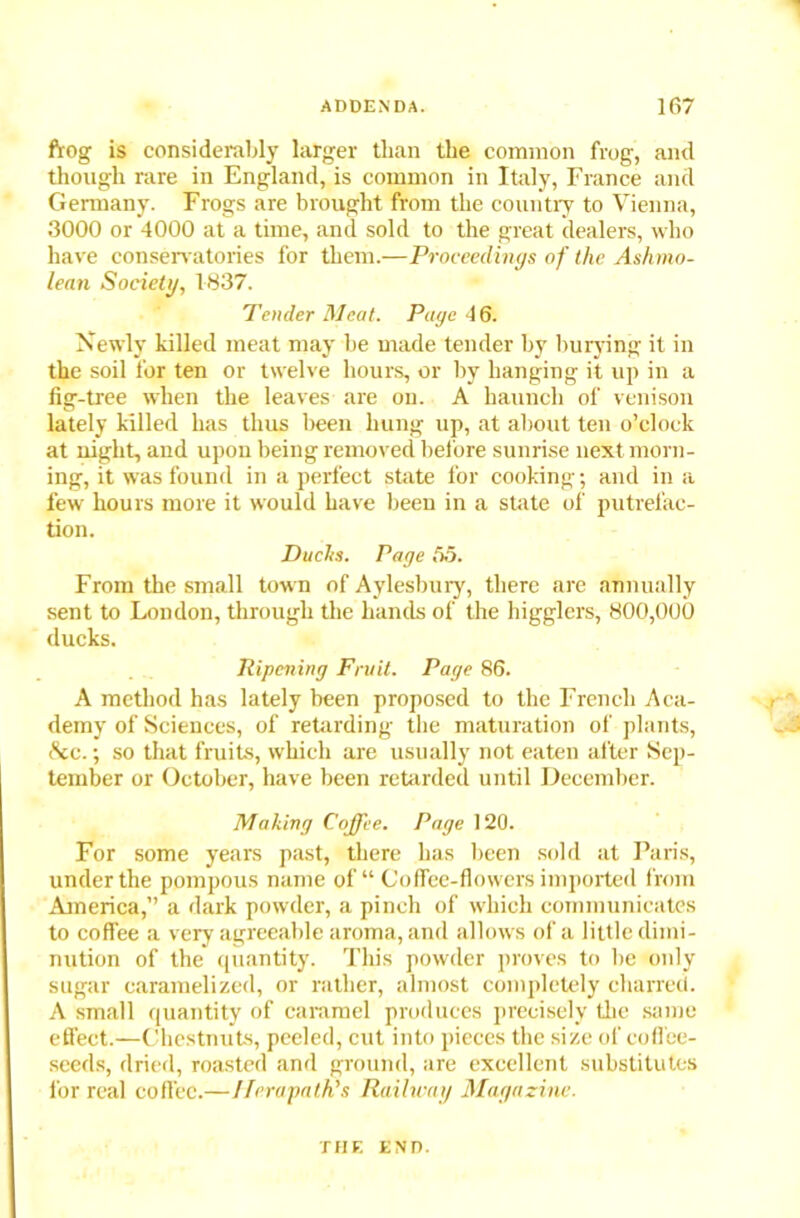 frog is considerably larger tlian the common frog, and though rare in England, is common in Italy, France and Germany. Frogs are brought from the country to Vienna, 3000 or 4000 at a time, and sold to the great dealers, who have conservatories for them.—Proceedings of the Ashmo- lean Society, 1837. Tender Meat. Page 46. Newly killed meat may he made tender by burying it in the soil for ten or twelve hours, or by hanging it up in a fig-tree when the leaves are on. A haunch of venison lately killed has thus been hung up, at about ten o’clock at night, and upon being removed before sunrise next morn- ing, it was found in a perfect state for cooking; and in a few hours more it would have been in a state of putrefac- tion. Duchs. Page 55. From the small town of Aylesbury, there are annually sent to London, through the hands of the higglers, 800,000 ducks. Ripening Fruit. Page 86. A method has lately been proposed to the French Aca- demy of Sciences, of retarding the maturation of plants, &c.; so that fruits, which are usually not eaten after Sep- tember or October, have been retarded until December. Making Coffee. Page 120. For some years past, there has been sold at Paris, under the pompous name of “ Coffee-flowers imported from America,” a dark powder, a pinch of which communicates to coffee a very agreeable aroma, and allows of a little dimi- nution of the quantity. This powder proves to he only sugar caramelized, or rather, almost completely charred. A small quantity of caramel produces precisely the same effect.—Chestnuts, peeled, cut into pieces the size of coffee- seeds, dried, roasted and ground, are excellent substitutes for real coffee.—Iferapath’s Railway Magazine. THE END.