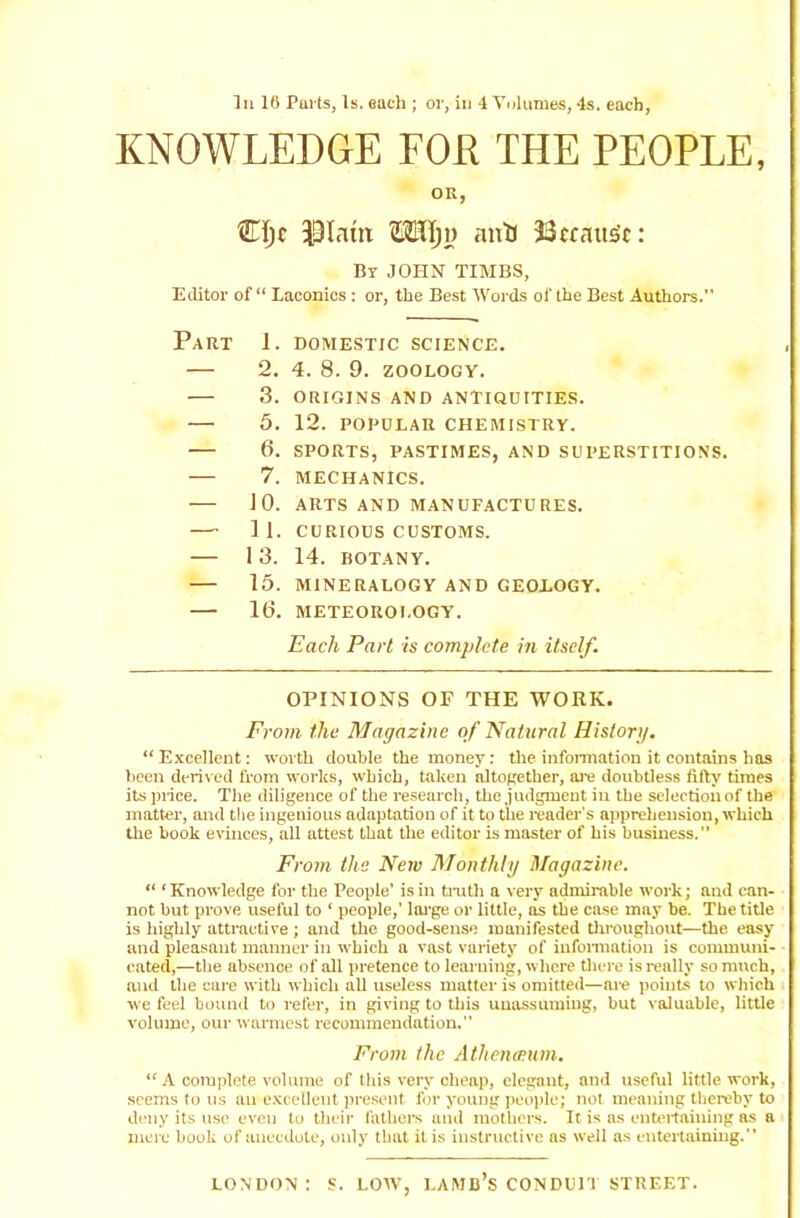 In 16 Parts, Is. each ; or, in 4 Volumes, 4s. each, KNOWLEDGE FOR THE PEOPLE, OR, CIjc $Inm Mtlju anti Because: By JOHN TIMBS, Editor of “ Laconics : or, the Best Words of the Best Authors.” Part 1. domestic science. — 2. 4. 8. 9. ZOOLOGY. 3. ORIGINS AND ANTIQUITIES. — 5. 12. POPULAR CHEMISTRY. 6. SPORTS, PASTIMES, AND SUPERSTITIONS. 7. MECHANICS. 10. ARTS AND MANUFACTURES. —' 11. CURIOUS CUSTOMS. 1 3. 14. BOTANY. 15. MINERALOGY AND GEOLOGY. 10. METEOROLOGY. Each Part is complete in itself. OPINIONS OF THE WORK. From the Magazine of Natural History. “ Excellent: worth double the money: the information it contains has been derived from works, which, taken altogether, are doubtless fifty times its price. The diligence of the research, the judgment in the selection of the matter, and the ingenious adaptation of it to the reader's apprehension, which the book evinces, all attest that the editor is master of his business.” From the Netv Monthly Magazine. “ ‘Knowledge for the People’ is in truth a very admirable work; and can- not but prove useful to ‘ people,’ large or little, as the case may be. The title is highly attractive; and the good-sense manifested throughout—the. easy and pleasant manner in which a vast variety of information is communi- cated,—the absence of all pretence to learning, where there is really so much, and the care with which all useless matter is omitted—are points to which we feel bound to refer, in giving to this unassuming, but valuable, little volume, our warmest recommendation. From the Athenesum. “ A complete volume of this very cheap, elegant, and useful little work, seems to us an excellent present for young people; not meaning thereby to deny its use even to their fathers and mothers. It is as entertaining as a mere book of anecdote, only that it is instructive as well as entertaining.” LONDON: S. LOW, LAMB’S CONDUIT STREET.