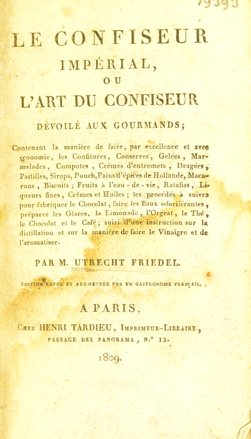 LE CONFISEUR IMPÉRIAL, O U L’ART DU CONFISEUR DÉVOILÉ AUX GOURMANDS; Contenant la manière de faire, par excellence el arce «jfonomie, les Confitures, Conserves, Gelées, Mar- melades, Compotes , Crèmes d’entremets , Dragées, Pastilles, Sirops, Punch,Pains'd’épices de Hollande, Maca- rons , Biscuits; Fruits h l’eau-de-vie. Ratafias, Li- queurs fines , Crèmes et Huiles ; les pirocédés à suivra pour fabriquer le Chocolat, faire les Eaux odoriférantes , préparer les Glaces, la Limonade , P,Orgeat, le Thé , le Chocolat elle Café; suivi, d’une instruction sur la distillatiou et sur la manière de faire le Vinaigre el de l’aromatiser. PAR M. UTRECHT FRIEDEL. * - . m K ' ' ÉDITION KEVaE ET AUGMENTÉE PAR VN GASTRONOME FRANÇAIS, ^ A PARIS, Chez HENRI TARDIEU, Imprimeur-Libraire, PASSAGE DES PANORAMA, N.° 12. 1809.