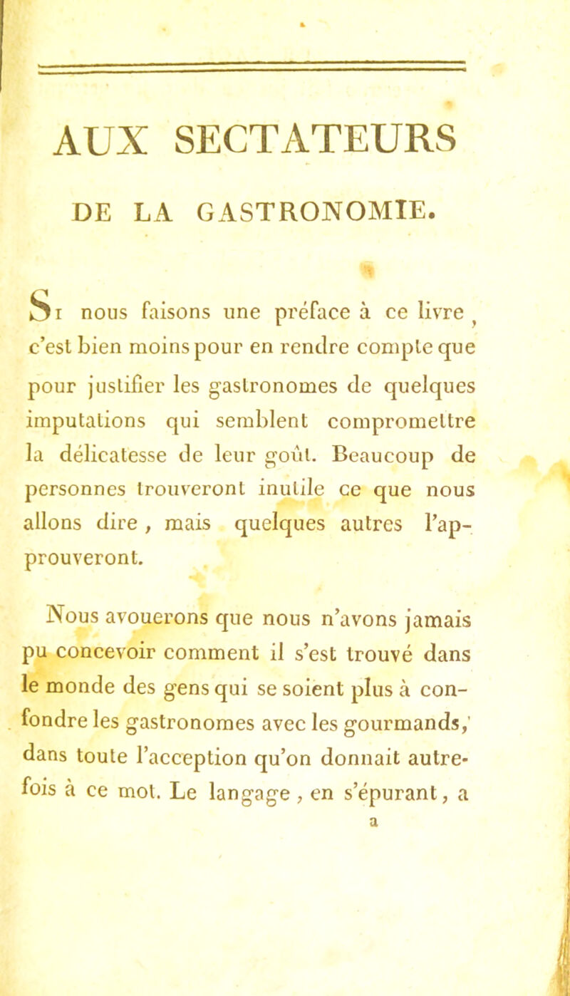 AUX SECTATEURS DE LA GASTRONOMIE. <* nous faisons une préface à ce livre ^ c’est bien moins pour en rendre compte que pour justifier les gastronomes de quelques imputations qui semblent compromettre la délicatesse de leur goût. Beaucoup de personnes trouveront inutile ce que nous allons dire, mais quelques autres l’ap- prouveront. Nous avouerons que nous n’avons jamais pu concevoir comment il s’est trouvé dans le monde des gens qui se soient plus à con- fondre les gastronomes avec les gourmands,' dans toute l’acception qu’on donnait autre- fois à ce mot. Le langage, en s’épurant, a