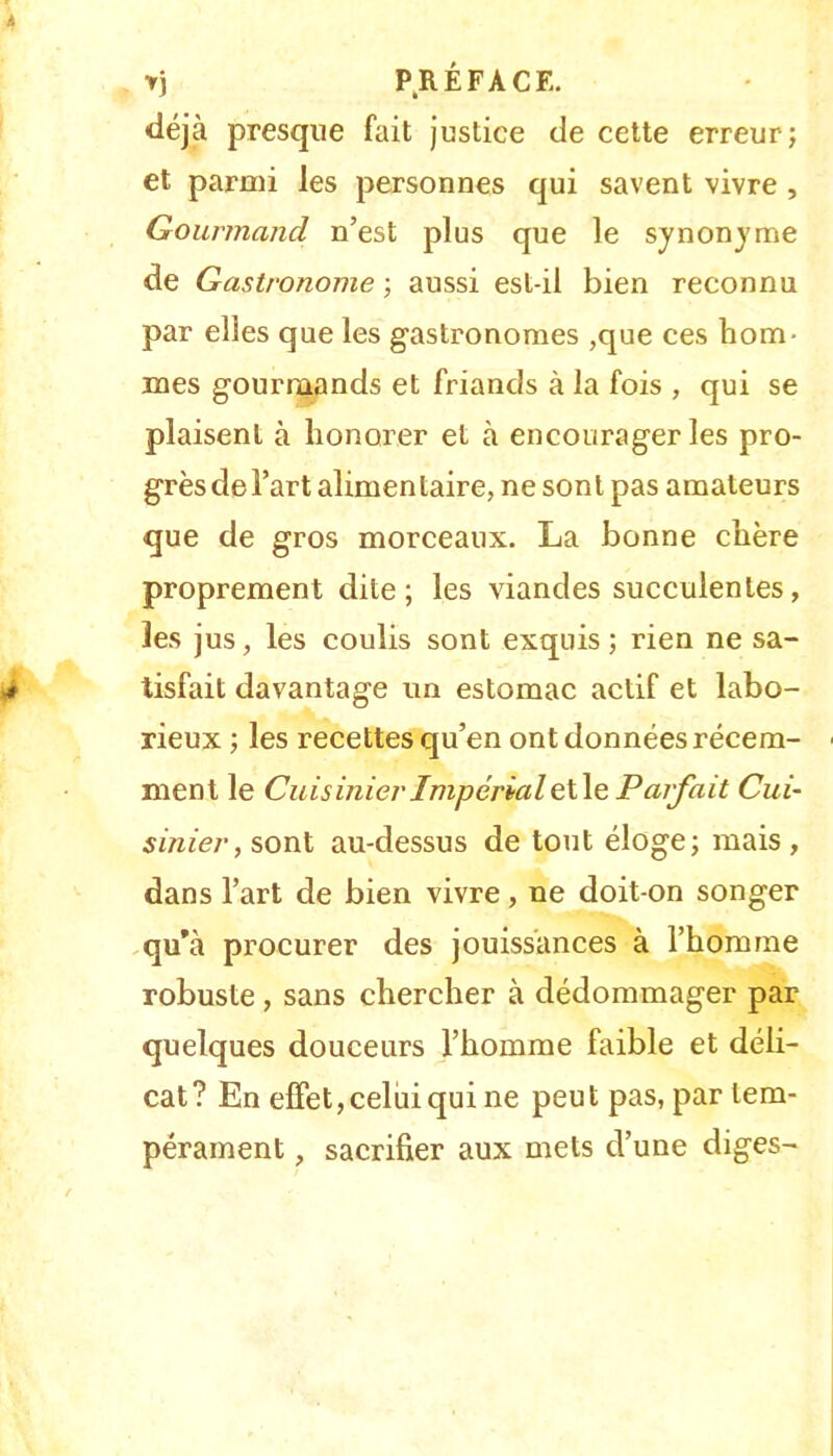 T) P^RÉFACE. déjà presque fait justice de cette erreur; et parmi les personnes qui savent vivre , Gourmand n’est plus que le synonjme de Gastronome ; aussi est-il bien reconnu par elles que les gastronomes ,que ces hom- mes gourmands et friands à la fois , qui se plaisent à honorer et à encourager les pro- grès de l’art alimentaire, ne sont pas amateurs que de gros morceaux. La bonne chère proprement dite; les viandes succulentes, les jus, les coulis sont exquis; rien ne sa- tisfait davantage un estomac actif et labo- rieux ; les recettes qu’en ont données récem- ment le Cuisinier Impérial çX\e, Parfait Cui- sinier, sont au-dessus de tout éloge; mais, dans l’art de bien vivre, ne doit-on songer qu’à procurer des jouissances à l’homme robuste, sans chercher à dédommager par quelques douceurs l’homme faible et déli- cat? En effet, celui qui ne peut pas, par tem- pérament , sacrifier aux mets d’une diges-