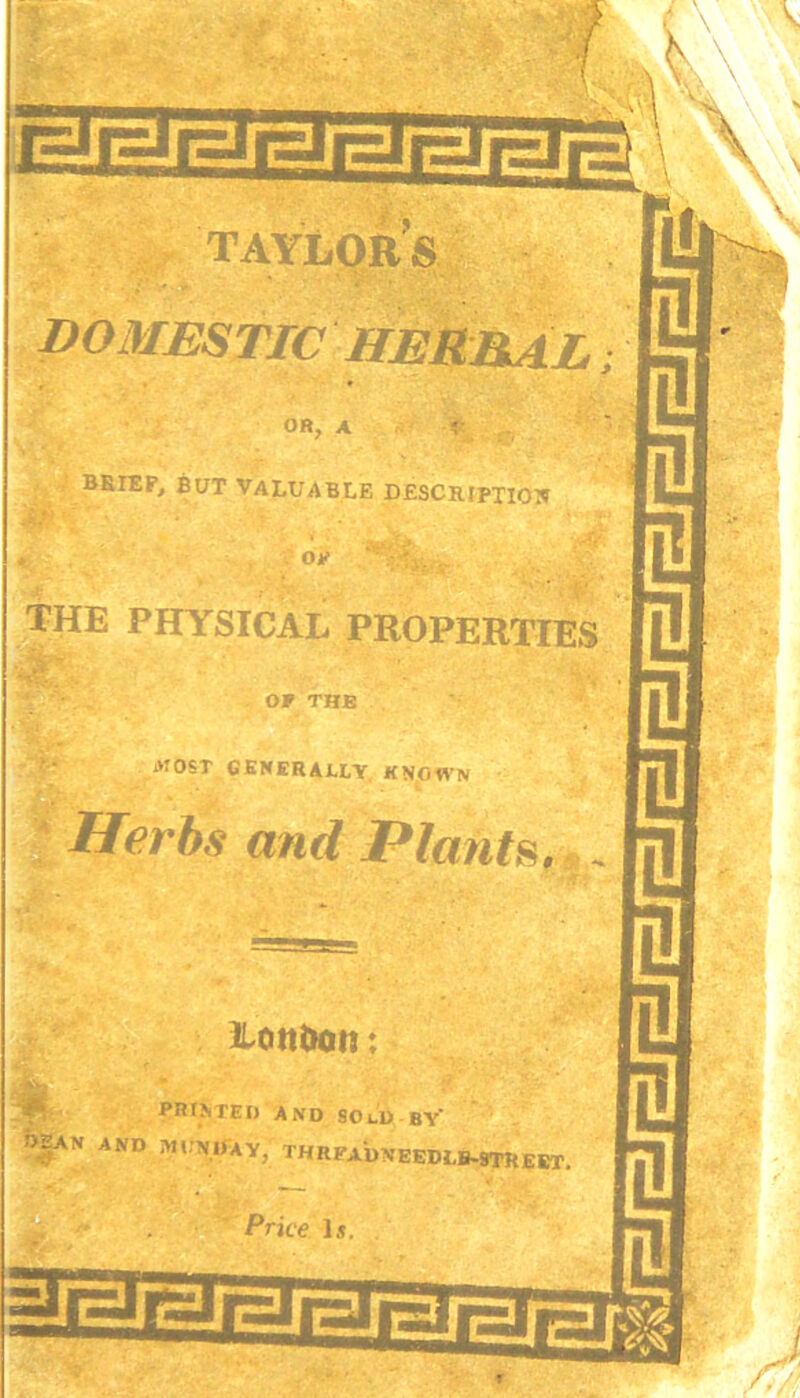 OR, A ? BRIEF, BUT VALUABLE DESCRIPTION . 0>' THE PHYSICAL PROPERTIES OP THE ivroST GENERALLY KNOWN Herbs and Plants. Lottittm; PRINTED AND SOlD BY* OEAN AND MONDAY, TH READVEEDI.B-9TU£ET Price