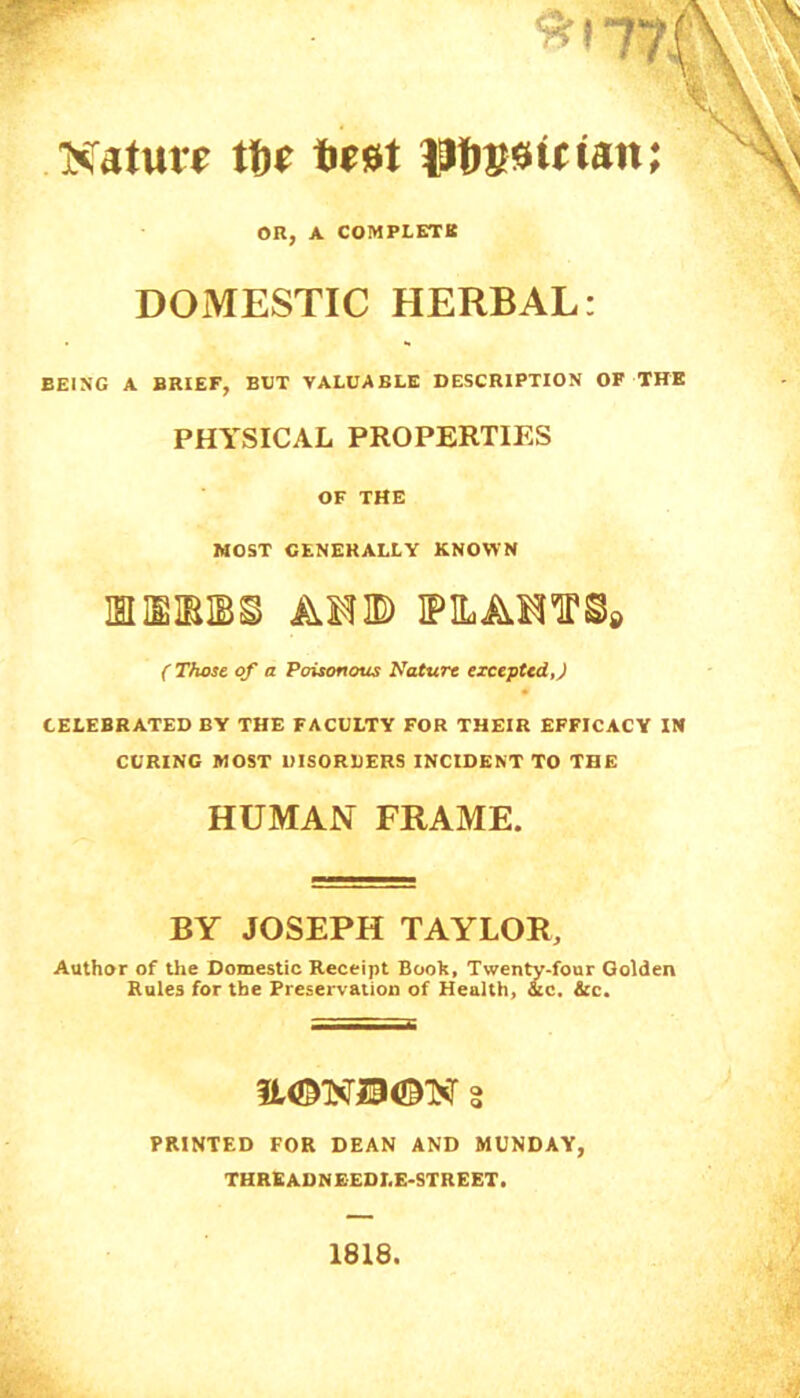 Nature tf>e test laftssirtan; OR, A COMPLETE DOMESTIC HERBAL: BEING A BRIEF, BUT VALUABLE DESCRIPTION OF THE PHYSICAL PROPERTIES OF THE MOST GENERALLY KNOWN MIEIBM AMD IPILAMTO* (Those of a Poisonous Nature excepted,) CELEBRATED BY THE FACULTY FOR THEIR EFFICACY IN CURING MOST DISORDERS INCIDENT TO THE HUMAN FRAME. BY JOSEPH TAYLOR, Author of the Domestic Receipt Book, Twenty-four Golden Rules for the Preservation of Health, &c. &c. PRINTED FOR DEAN AND MUNDAY, THREADNEEDLE-STREET.
