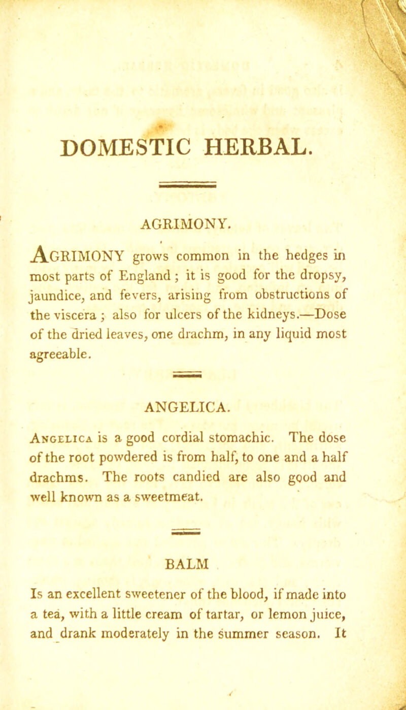 DOMESTIC HERBAL. AGRIMONY. Agrimony grows common in the hedges in most parts of England ; it is good for the dropsy, jaundice, and fevers, arising from obstructions of the viscera ; also for ulcers of the kidneys.—Dose of the dried leaves, one drachm, in any liquid most agreeable. ANGELICA. Angelica is a good cordial stomachic. The dose of the root powdered is from half, to one and a half drachms. The roots candied are also good and well known as a sweetmeat. BALM Is an excellent sweetener of the blood, if made into a tea, with a little cream of tartar, or lemon juice, and drank moderately in the summer season. It