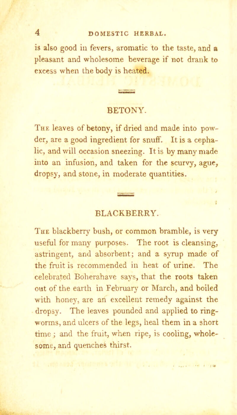 is also good in fevers, aromatic to the taste, and a pleasant and wholesome beverage if not drank to excess when the body is heated. BETONY. The leaves of betony, if dried and made into pow- der, are a good ingredient for snuff. It is a cepha- lic, and will occasion sneezing. It is by many made into an infusion, and taken for the scurvy, ague, dropsy, and stone, in moderate quantities. BLACKBERRY. The blackberry bush, or common bramble, is very useful for many purposes. The root is cleansing, astringent, and absorbent; and a syrup made of the fruit is recommended in heat of urine. The celebrated Boherahave says, that the roots taken out of the earth in February or March, and boiled with honey, are an excellent remedy against the dropsy. The leaves pounded and applied to ring- worms, and ulcers of the legs, heal them in a short time ; and the fruit, when ripe, is cooling, whole- some, and quenches thirst.