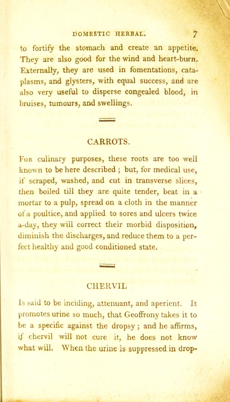to fortify the stomach and create an appetite. They are also good for the wind and heart-burn. Externally, they are used in fomentations, cata- plasms, and glysters, with equal success, and are also very useful to disperse congealed blood, in bruises, tumours, and swellings. CARROTS. Fob culinary purposes, these roots are too well known to be here described ; but, for medical use, if scraped, washed, and cut in transverse slices, then boiled till they are quite tender, beat in a mortar to a pulp, spread on a cloth in the manner of a poultice, and applied to sores and ulcers twice a-day, they will correct their morbid disposition, diminish the discharges, and reduce them to a per- fect healthy and good conditioned state. CHERVIL Is said to be inciding, attenuant, and aperient. It promotes urine so much, that Geoffrony takes it to be a specific against the dropsy; and he affirms, ij chervil will not cure it, he does not know what will. When the urine is suppressed in drop-