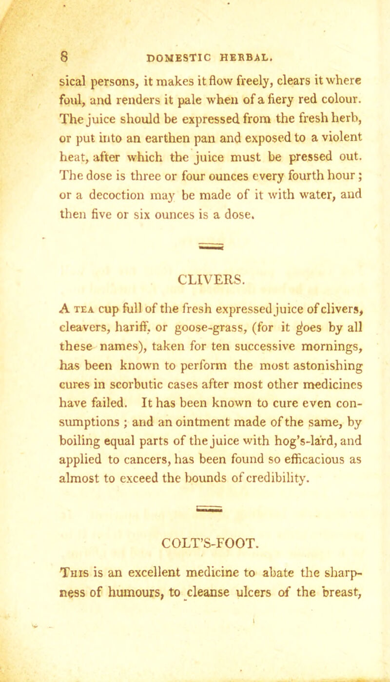 sical persons, it makes it flow freely, clears it where foul, and renders it pale when of a ftery red colour. The juice should be expressed from the fresh herb, or put into an earthen pan and exposed to a violent heat, after which the juice must be pressed out. The dose is three or four ounces every fourth hour; or a decoction may be made of it with water, and then five or six ounces is a dose. CLIVERS. A tea cup full of the fresh expressed juice of clivers, cleavers, hariff, or goose-grass, (for it gjoes by all these names), taken for ten successive mornings, has been known to perform the most astonishing cures in scorbutic cases after most other medicines have failed. It has been known to cure even con- sumptions ; and an ointment made of the same, by boiling equal parts of the juice with hog’s-la'rd, and applied to cancers, has been found so efficacious as almost to exceed the bounds of credibility. COLT’S-FOOT. This is an excellent medicine to abate the sharp- ness of humours, to cleanse ulcers of the breast.
