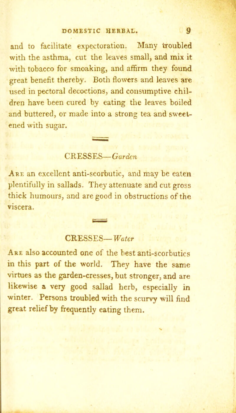 and to facilitate expectoration. Many troubled with the asthma, cut the leaves small, and mix it with tobacco for smoaking, and affirm they found great benefit thereby. Both flowers and leaves are used in pectoral decoctions, and consumptive chil- dren have been cured by eating the leaves boiled and buttered, or made into a strong tea and sweet- ened with sugar. CRESSES—Garden Are an excellent anti-scorbutic, and may be eaten plentifully in sallads. They attenuate and cut gross thick humours, and are good in obstructions of the viscera. CRESSES—Water Are also accounted one of the best anti-scorbutics in this part of the world. They have the same virtues as the garden-cresses, but stronger, and are likewise a very good sallad herb, especially in winter. Persons troubled with the scurvy will find great relief by frequently eating them.
