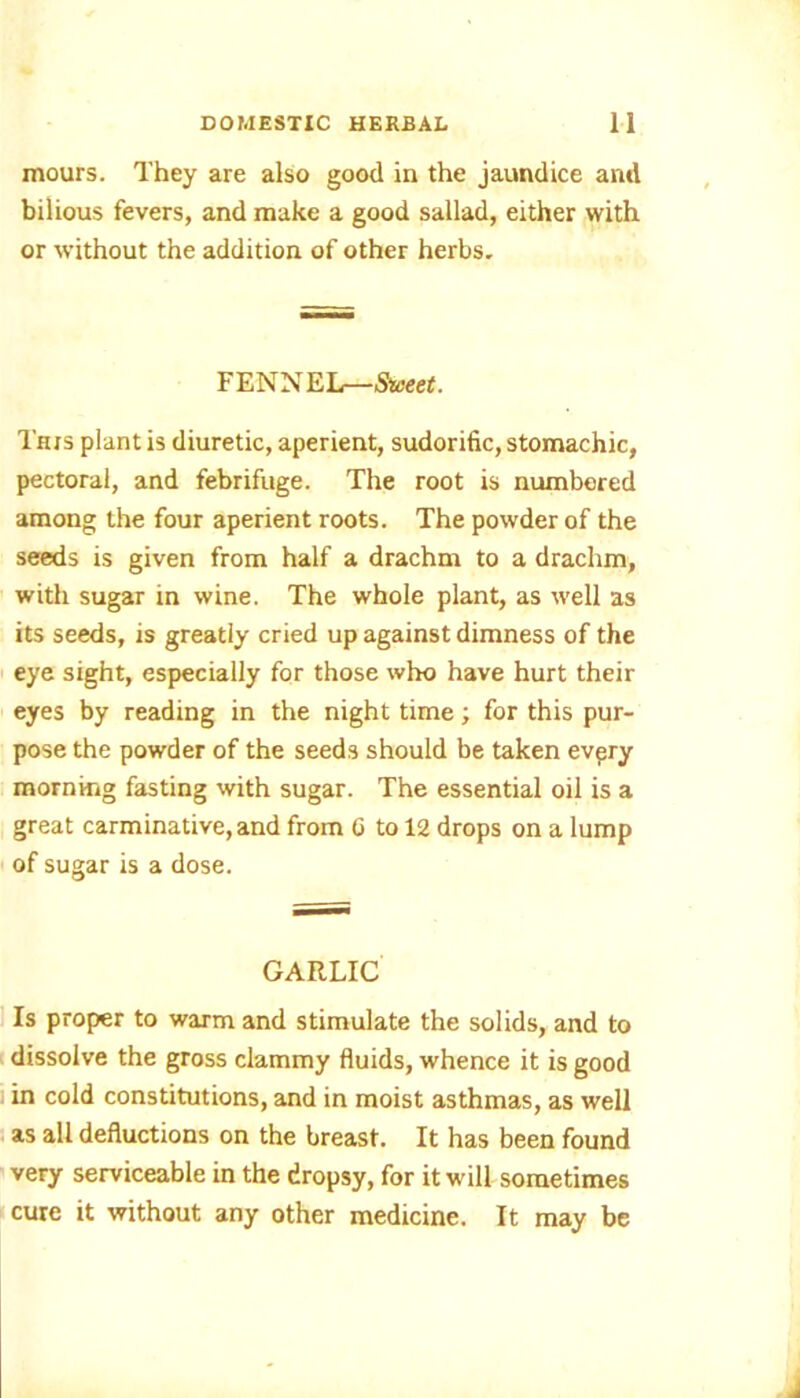 mours. They are also good in the jaundice and bilious fevers, and make a good sallad, either with or without the addition of other herbs. FENNEL—Saeet. This plant is diuretic, aperient, sudorific, stomachic, pectoral, and febrifuge. The root is numbered among the four aperient roots. The powder of the seeds is given from half a drachm to a drachm, with sugar in wine. The whole plant, as well as its seeds, is greatly cried up against dimness of the eye sight, especially for those who have hurt their eyes by reading in the night time; for this pur- pose the powder of the seeds should be taken evpry morning fasting with sugar. The essential oil is a great carminative, and from G to 12 drops on a lump of sugar is a dose. GARLIC Is proper to warm and stimulate the solids, and to dissolve the gross clammy fluids, whence it is good in cold constitutions, and in moist asthmas, as well as all deductions on the breast. It has been found very serviceable in the dropsy, for it will sometimes cure it without any other medicine. It may be