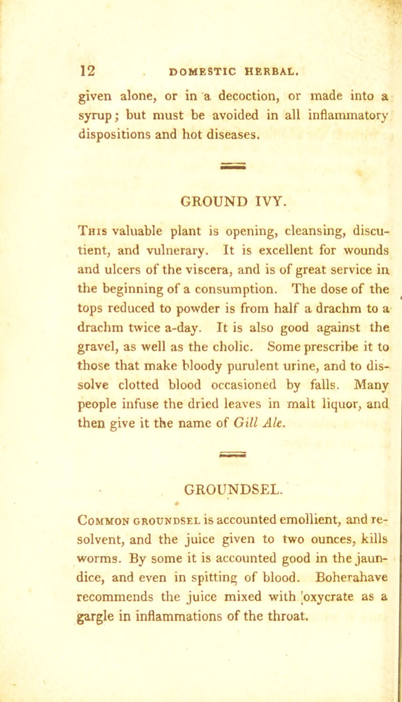 given alone, or in a decoction, or made into a syrup; but must be avoided in all inflammatory dispositions and hot diseases. GROUND IVY. This valuable plant is opening, cleansing, discu- tient, and vulnerary. It is excellent for wounds and ulcers of the viscera, and is of great service in the beginning of a consumption. The dose of the tops reduced to powder is from half a drachm to a drachm twice a-day. It is also good against the gravel, as well as the cholic. Some prescribe it to those that make bloody purulent urine, and to dis- solve clotted blood occasioned by falls. Many people infuse the dried leaves in malt liquor, and then give it the name of Gill Ale. GROUNDSEL. # Common groundsel is accounted emollient, and re- solvent, and the juice given to two ounces, kills worms. By some it is accounted good in the jaun- dice, and even in spitting of blood. Boherahave recommends the juice mixed with [oxycrate as a gargle in inflammations of the throat.
