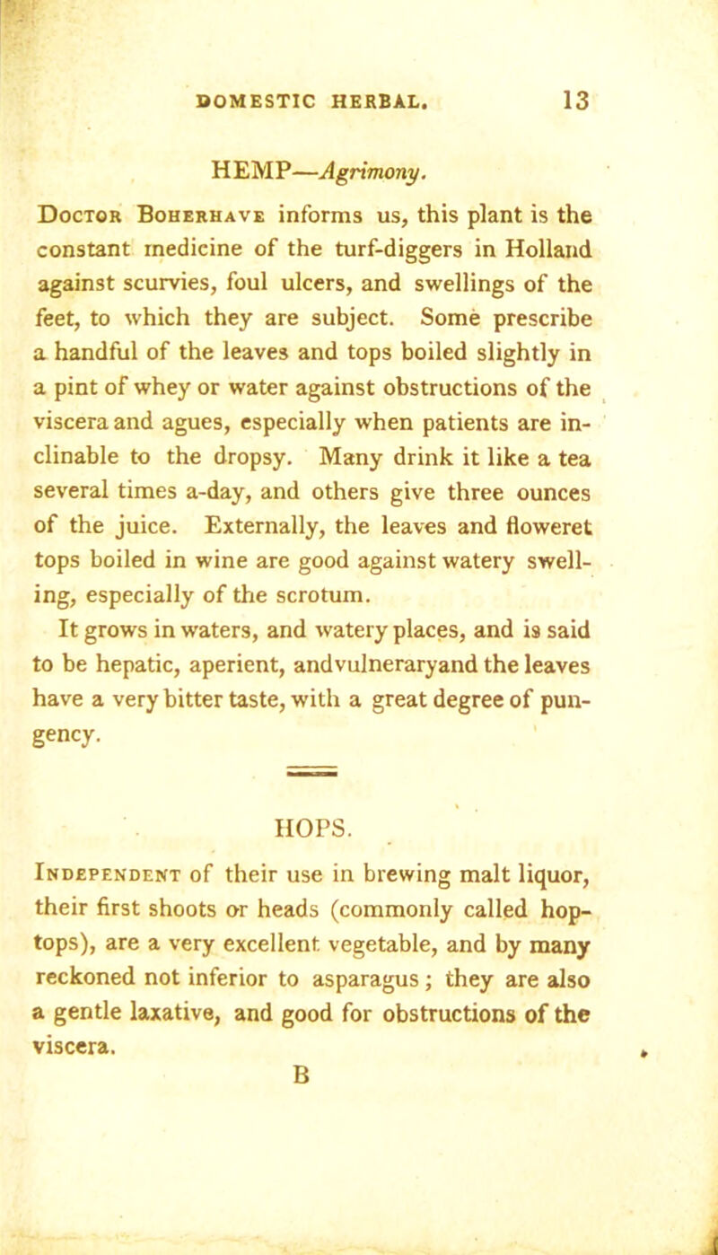 HEMP—Agrimony. Doctor Boherhave informs us, this plant is the constant medicine of the turf-diggers in Holland against scurvies, foul ulcers, and swellings of the feet, to which they are subject. Some prescribe a handful of the leaves and tops boiled slightly in a pint of whey or water against obstructions of the viscera and agues, especially when patients are in- clinable to the dropsy. Many drink it like a tea several times a-day, and others give three ounces of the juice. Externally, the leaves and floweret tops boiled in wine are good against watery swell- ing, especially of the scrotum. It grows in waters, and watery places, and is said to be hepatic, aperient, andvulneraryand the leaves have a very bitter taste, with a great degree of pun- gency. HOPS. Independent of their use in brewing malt liquor, their first shoots or heads (commonly called hop- tops), are a very excellent vegetable, and by many reckoned not inferior to asparagus; they are also a gentle laxative, and good for obstructions of the viscera. B