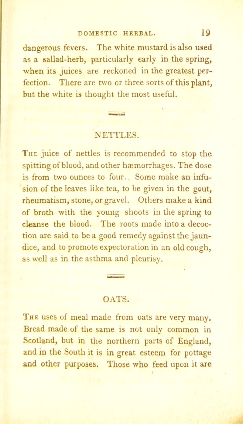 dangerous fevers. The white mustard is also used as a sallad-herb, particularly early in the spring, when its juices are reckoned in the greatest per- fection. There are two or three sorts of this plant, but the white is thought the most useful. NETTLES. The juice of nettles is recommended to stop the spitting of blood, and other hasmorrhages. The dose is from two ounces to four. Some make an infu- sion of the leaves like tea, to be given in the gout, rheumatism, stone, or gravel. Others make a kind of broth with the young shoots in the spring to cleanse the blood. The roots made into a decoc- tion are said to be a good remedy against the jaun- dice, and to promote expectoration in an old cough, as well as in the asthma and pleurisy. OATS. The uses of meal made from oats are very many. Bread made of the same is not only common in Scotland, but in the northern parts of England, and in the South it is in great esteem for pottage and other purposes. Those who feed upon it are