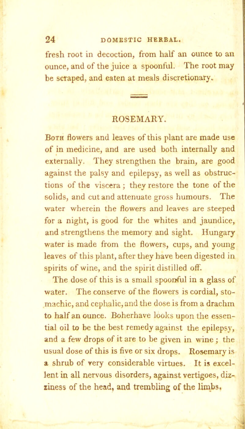 fresh root in decoction, from half an ounce to an ounce, and of the juice a spoonful. The root may be scraped, and eaten at meals discretionary. ROSEMARY. Both flowers and leaves of this plant are made use of in medicine, and are used both internally and externally. They strengthen the brain, are good against the palsy and epilepsy, as well as obstruc- tions of the viscera ; they restore the tone of the solids, and cut and attenuate gross humours. The water wherein the flowers and leaves are steeped for a night, is good for the whites and jaundice, and strengthens the memory and sight. Hungary water is made from the flowers, cups, and young leaves of this plant, after they have been digested in spirits of wine, and the spirit distilled off. The dose of this is a small spoonful in a glass of water. The conserve of the flowers is cordial, sto- machic, and cephalic, and the dose is from a drachm to half an ounce. Boherhave looks upon the essen- tial oil to be the best remedy against the epilepsy, and a few drops of it are to be given in wine ; the usual dose of this is five or six drops. Rosemary is a shrub of very considerable virtues. It is excel- lent in all nervous disorders, against vertigoes, diz- ziness of the head, and trembling of the limbs.