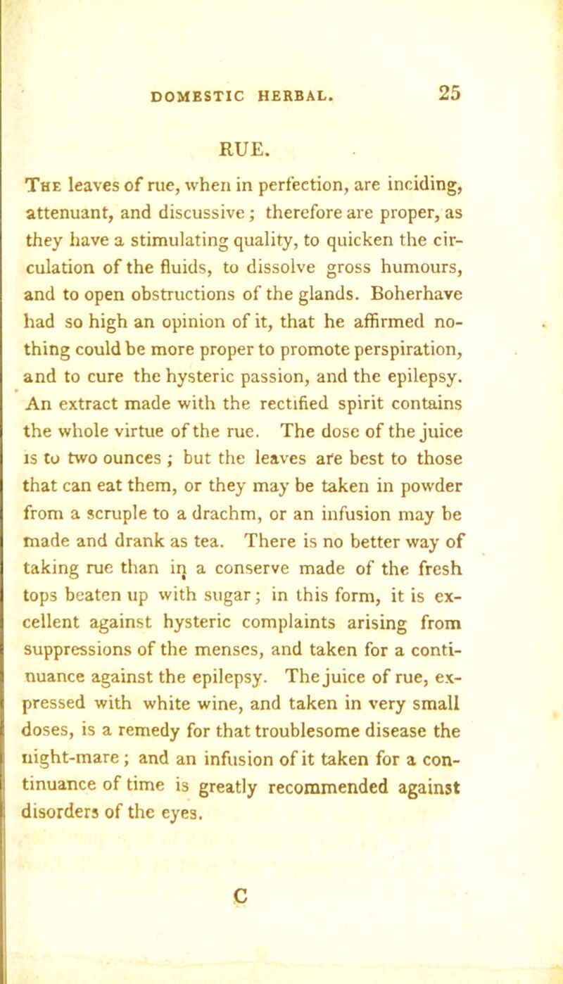 RUE. The leaves of rue, when in perfection, are inciding, attenuant, and discussive; therefore are proper, as they have a stimulating quality, to quicken the cir- culation of the fluids, to dissolve gross humours, and to open obstructions of the glands. Boherhave had so high an opinion of it, that he affirmed no- thing could be more proper to promote perspiration, and to cure the hysteric passion, and the epilepsy. An extract made with the rectified spirit contains the whole virtue of the rue. The dose of the juice is to two ounces ; but the leaves are best to those that can eat them, or they may be taken in powder from a scruple to a drachm, or an infusion may be made and drank as tea. There is no better way of taking rue than in a conserve made of the fresh tops beaten up with sugar; in this form, it is ex- cellent against hysteric complaints arising from suppressions of the menses, and taken for a conti- nuance against the epilepsy. The juice of rue, ex- pressed with white wine, and taken in very small doses, is a remedy for that troublesome disease the night-mare; and an infusion of it taken for a con- tinuance of time is greatly recommended against disorders of the eyes. C