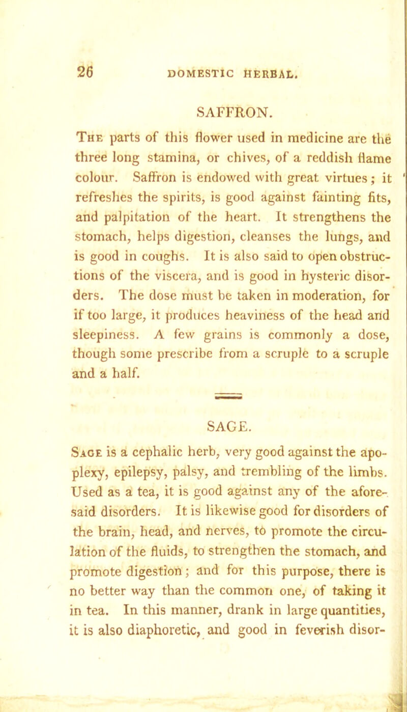 SAFFRON. The parts of this flower used in medicine are the three long stamina, or chives, of a reddish flame colour. Saffron is endowed with great virtues; it ' refreshes the spirits, is good against fainting fits, and palpitation of the heart. It strengthens the stomach, helps digestion, cleanses the lungs, and is good in coughs. It is also said to open obstruc- tions of the viscera, and is good in hysteric disor- ders. The dose must be taken in moderation, for if too large, it produces heaviness of the head and sleepiness. A few grains is commonly a dose, though some prescribe from a scruple to a scruple and a half. SAGE. Sage is a cephalic herb, very good against the apo- plexy, epilepsy, palsy, and trembling of the limbs. Used as a tea, it is good against any of the afore- said disorders. It is likewise good for disorders of the brain, head, and nerves, t6 promote the circu- lation of the fluids, to strengthen the stomach, and promote digestion; and for this purpose, there is no better way than the common one, of taking it in tea. In this manner, drank in large quantities, it is also diaphoretic, and good in feverish disor-