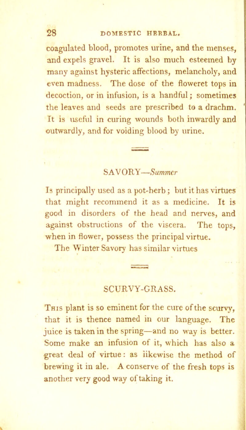 coagulated blood, promotes urine, and the menses, and expels gravel. It is also much esteemed by many against hysteric affections, melancholy, and even madness. The dose of the floweret tops in decoction, or in infusion, is a handful; sometimes the leaves and seeds are prescribed to a drachm. It is useful in curing wounds both inwardly and outwardly, and for voiding blood by urine. SAVORY—Summer Is principally used as a pot-herb; but it has virtues that might recommend it as a medicine. It is good in disorders of the head and nerves, and against obstructions of the viscera. The tops, when in flower, possess the principal virtue. The Winter Savory has similar virtues SCURVY-GRASS. This plant is so eminent for the cure of the scurvy, that it is thence named in our language. The juice is taken in the spring—and no way is better. Some make an infusion of it, which has also a great deal of virtue: as likewise the method of brewing it in ale. A conserve of the fresh tops is another very good way of taking it.