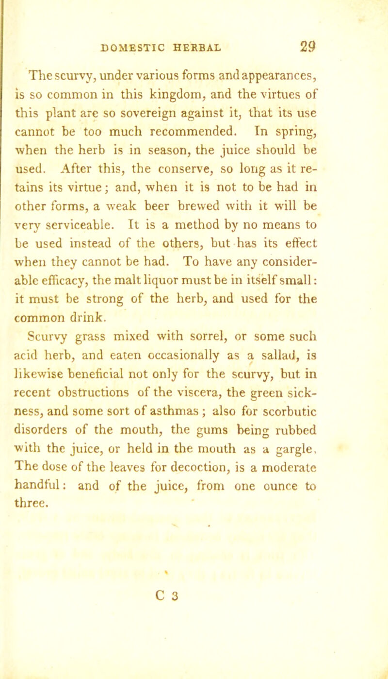 The scurvy, under various forms and appearances, is so common in this kingdom, and the virtues of this plant are so sovereign against it, that its use cannot be too much recommended. In spring, when the herb is in season, the juice should be used. After this, the conserve, so long as it re- tains its virtue; and, when it is not to be had in other forms, a weak beer brewed with it will be very serviceable. It is a method by no means to be used instead of the others, but has its effect when they cannot be had. To have any consider- able efficacy, the malt liquor must be in itself small: it must be strong of the herb, and used for the common drink. Scurvy grass mixed with sorrel, or some such acid herb, and eaten occasionally as a sallad, is likewise beneficial not only for the scurvy, but in recent obstructions of the viscera, the green sick- ness, and some sort of asthmas ; also for scorbutic disorders of the mouth, the gums being rubbed with the juice, or held in the mouth as a gargle. The dose of the leaves for decoction, is a moderate handful: and of the juice, from one ounce to three.