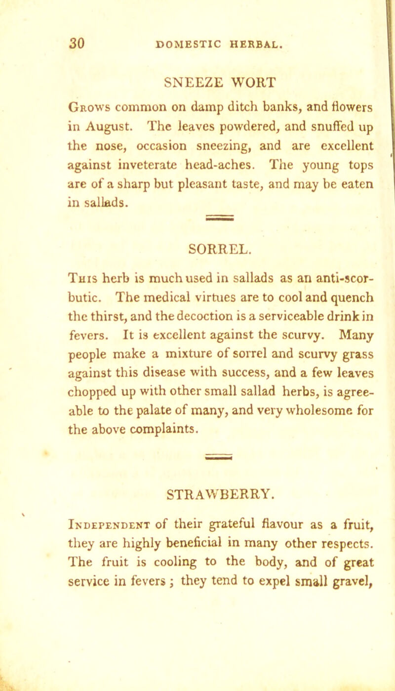 SNEEZE WORT Grows common on damp ditch banks, and flowers in August. The leaves powdered, and snuffed up the nose, occasion sneezing, and are excellent against inveterate head-aches. The young tops are of a sharp but pleasant taste, and may be eaten in sallads. SORREL. This herb is much used in sallads as an anti-scor- butic. The medical virtues are to cool and quench the thirst, and the decoction is a serviceable drink in fevers. It is excellent against the scurvy. Many people make a mixture of sorrel and scurvy grass against this disease with success, and a few leaves chopped up with other small sallad herbs, is agree- able to the palate of many, and very wholesome for the above complaints. STRAWBERRY. Independent of their gTateful flavour as a fruit, they are highly beneficial in many other respects. The fruit is cooling to the body, and of great service in fevers ; they tend to expel small gravel,