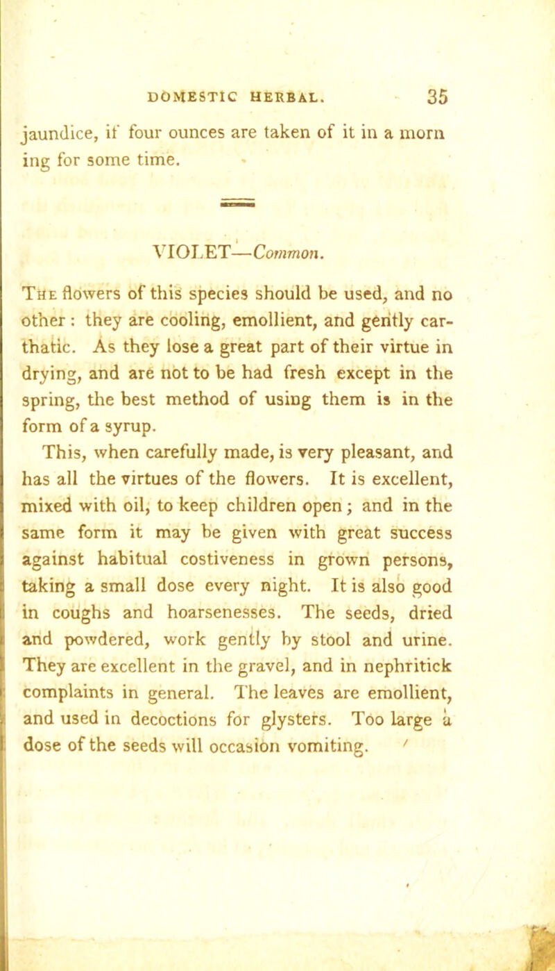 jaundice, if four ounces are taken of it in a morn ing for some time. VIOLET—Common. The flowers of this species should be used, and no other : they are cooling, emollient, and gently car- thatic. As they lose a great part of their virtue in drying, and are not to be had fresh except in the spring, the best method of usmg them is in the form of a syrup. This, when carefully made, is very pleasant, and has all the virtues of the flowers. It is excellent, mixed with oil, to keep children open; and in the same form it may be given with great success against habitual costiveness in grown persons, taking a small dose every night. It is also good in coughs and hoarsenesses. The seeds, dried and powdered, work gently by stool and urine. They are excellent in the gravel, and in nephritick complaints in general. The leaves are emollient, and used in decoctions for glysters. Too large a dose of the seeds will occasion vomiting. '