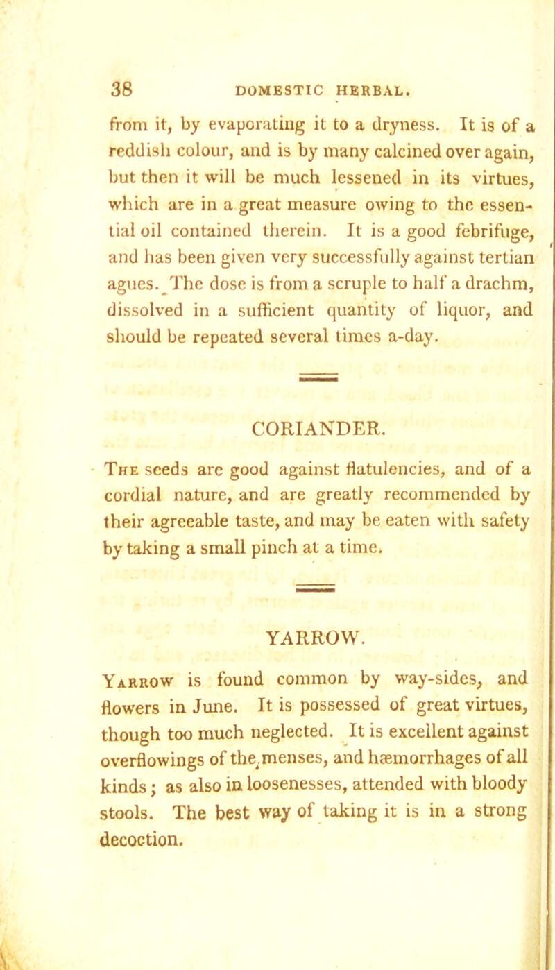 from it, by evaporating it to a dryness. It is of a reddish colour, and is by many calcined over again, but then it will be much lessened in its virtues, which are in a great measure owing to the essen- tial oil contained therein. It is a good febrifuge, and has been given very successfully against tertian agues. The dose is from a scruple to half a drachm, dissolved in a sufficient quantity of liquor, and should be repeated several times a-day. CORIANDER. The seeds are good against flatulencies, and of a cordial nature, and are greatly recommended by their agreeable taste, and may be eaten with safety by taking a small pinch at a time. YARROW. Yarrow is found common by way-sides, and flowers in June. It is possessed of great virtues, though too much neglected. It is excellent against overflowings of the.menses, and haemorrhages of all kinds; as also in loosenesses, attended with bloody stools. The best way of taking it is in a strong decoction.