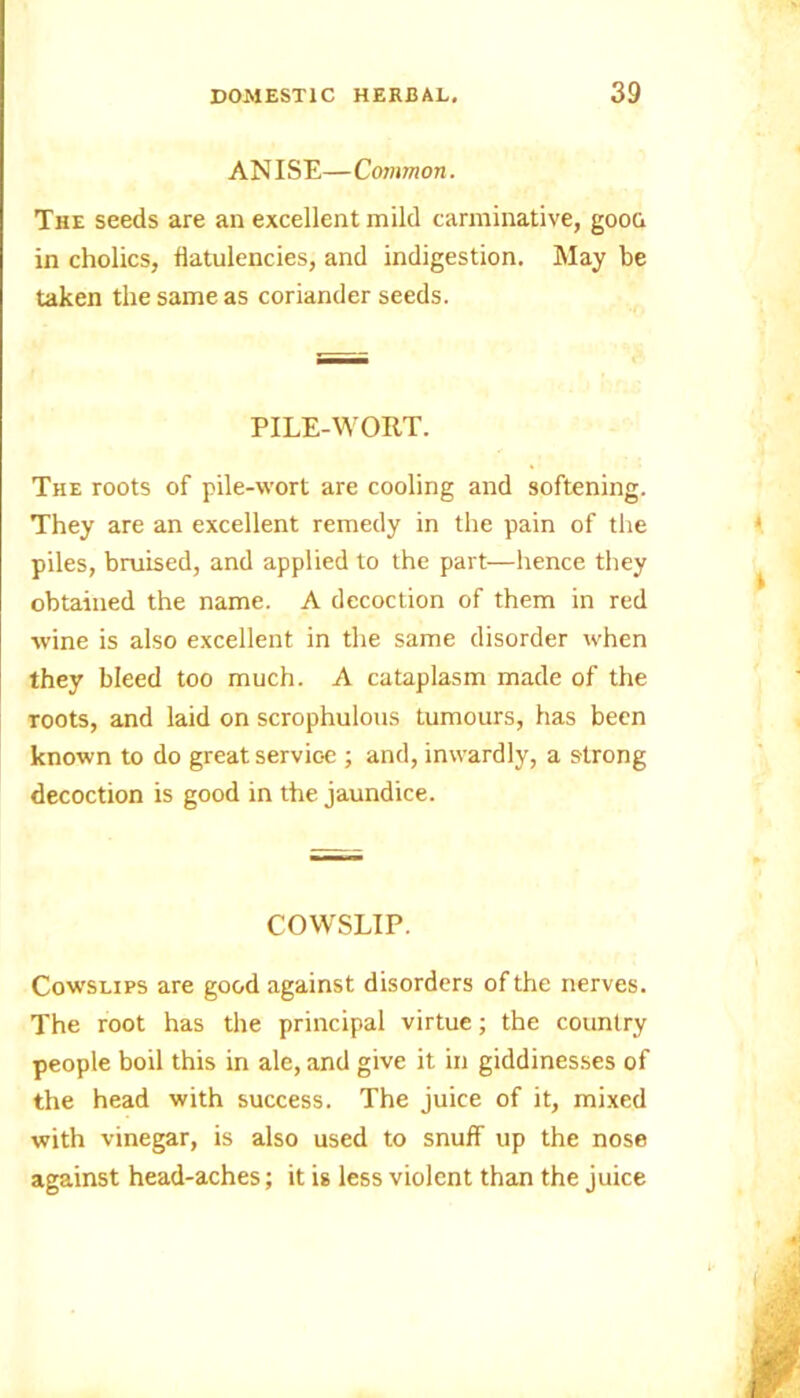 ANISE—Common. The seeds are an excellent mild carminative, goon in cholics, flatulencies, and indigestion. May be taken the same as coriander seeds. PILE-WORT. The roots of pile-wort are cooling and softening. They are an excellent remedy in the pain of the piles, bruised, and applied to the part—hence they obtained the name. A decoction of them in red wine is also excellent in the same disorder when they bleed too much. A cataplasm made of the roots, and laid on scrophulous tumours, has been known to do great servioe ; and, inwardly, a strong decoction is good in the jaundice. COWSLIP. Cowslips are good against disorders of the nerves. The root has the principal virtue; the country people boil this in ale, and give it in giddinesses of the head with success. The juice of it, mixed with vinegar, is also used to snuff up the nose against head-aches; it is less violent than the juice