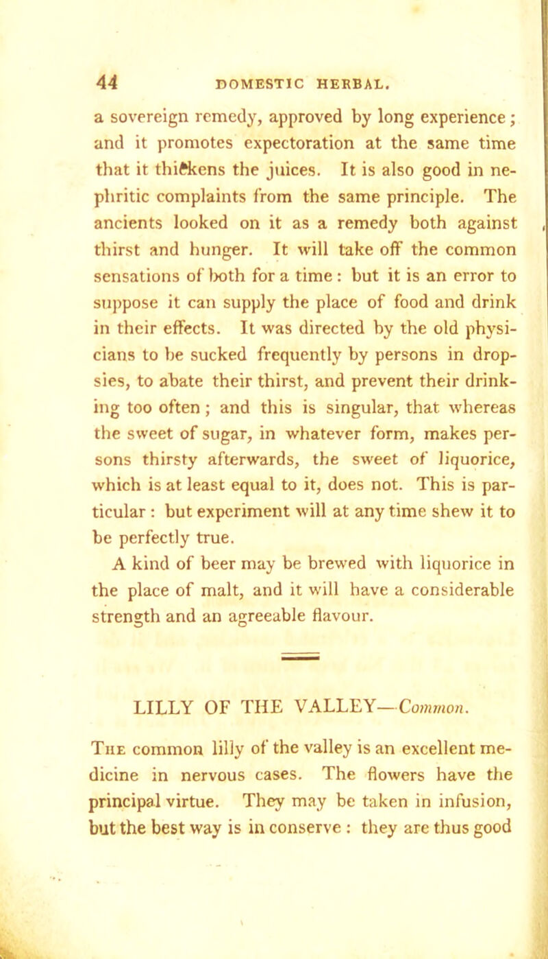 a sovereign remedy, approved by long experience; and it promotes expectoration at the same time that it thickens the juices. It is also good in ne- phritic complaints from the same principle. The ancients looked on it as a remedy both against , thirst and hunger. It will take off the common sensations of both for a time: but it is an error to suppose it can supply the place of food and drink in their effects. It was directed by the old physi- cians to he sucked frequently by persons in drop- sies, to abate their thirst, and prevent their drink- ing too often; and this is singular, that whereas the sweet of sugar, in whatever form, makes per- sons thirsty afterwards, the sweet of liquorice, which is at least equal to it, does not. This is par- ticular : but experiment will at any time shew it to he perfectly true. A kind of beer may he brewed with liquorice in the place of malt, and it will have a considerable strength and an agreeable flavour. LILLY OF THE VALLEY—Common. The common lilly of the valley is an excellent me- dicine in nervous cases. The flowers have the principal virtue. They may be taken in infusion, but the best way is in conserve : they are thus good