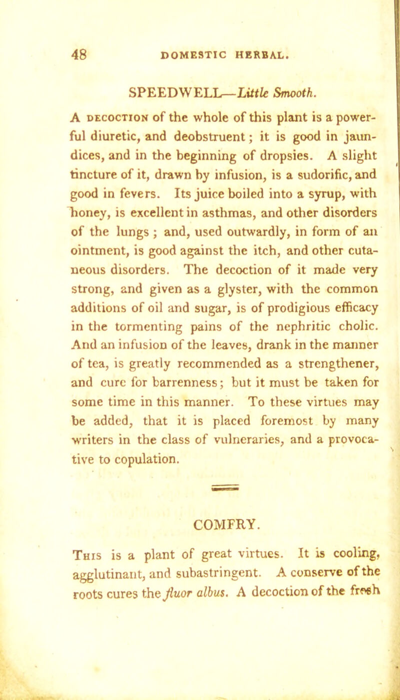 SPEEDWELL— Little Smooth. A decoction of the whole of this plant is a power- ful diuretic, and deobstruent; it is good in jaun- dices, and in the beginning of dropsies. A slight tincture of it, drawn by infusion, is a sudorific, and good in fevers. Its juice boiled into a syrup, with honey, is excellent in asthmas, and other disorders of the lungs ; and, used outwardly, in form of an ointment, is good against the itch, and other cuta- neous disorders. The decoction of it made very strong, and given as a glyster, with the common additions of oil and sugar, is of prodigious efficacy in the tormenting pains of the nephritic cholic. And an infusion of the leaves, drank in the manner of tea, is greatly recommended as a strengthener, and cure for barrenness; but it must be taken for some time in this manner. To these virtues may be added, that it is placed foremost by many writers in the class of vulneraries, and a provoca- tive to copulation. COMFRY. This is a plant of great virtues. It is cooling, agglutinant, and subastringent. A conserve of the roots cures th&Jluor albus. A decoction of the fresh