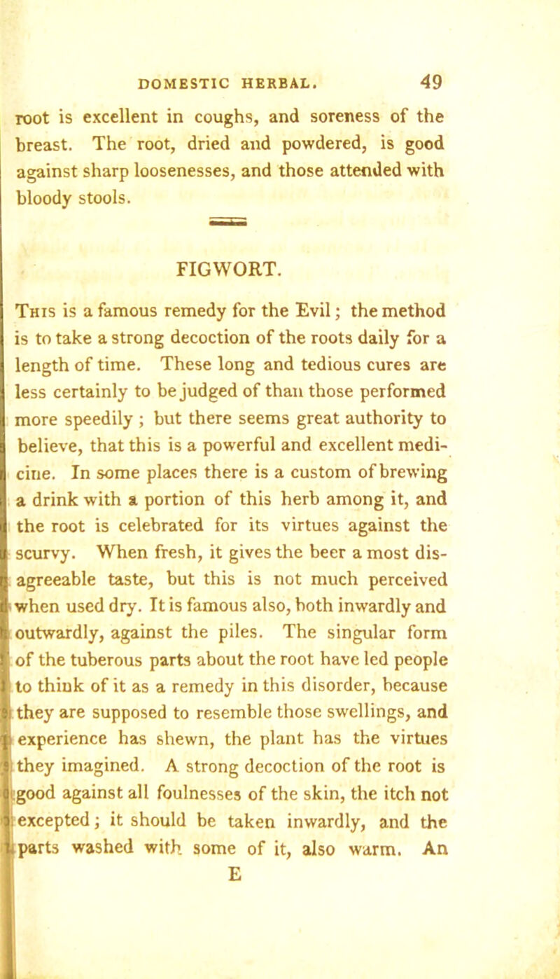 root is excellent in coughs, and soreness of the breast. The root, dried and powdered, is good against sharp loosenesses, and those attended with bloody stools. FIGWORT. This is a famous remedy for the Evil; the method is to take a strong decoction of the roots daily for a length of time. These long and tedious cures are less certainly to be judged of than those performed more speedily ; but there seems great authority to believe, that this is a powerful and excellent medi- cine. In some places there is a custom of brewing a drink with a portion of this herb among it, and the root is celebrated for its virtues against the scurvy. When fresh, it gives the beer a most dis- agreeable taste, but this is not much perceived when used dry. It is famous also, both inwardly and outwardly, against the piles. The singular form of the tuberous parts about the root have led people ■ to think of it as a remedy in this disorder, because I they are supposed to resemble those swellings, and I experience has shewn, the plant has the virtues | they imagined. A strong decoction of the root is ( good against all foulnesses of the skin, the itch not : excepted; it should be taken inwardly, and the i parts washed with some of it, also warm. An E