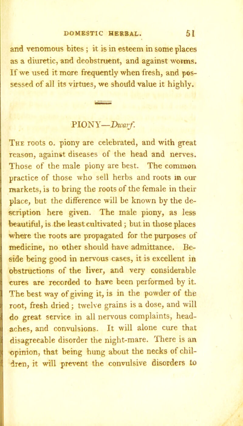 and venomous bites ; it is in esteem in some places as a diuretic, and deobstruent, and against worms. If we used it more frequently when fresh, and pos- sessed of all its virtues, we should value it highly. PIONY—Dwarf. The roots o. piony are celebrated, and with great reason, against diseases of the head and nerves. Those of the male piony are best. The common practice of those who sell herbs and roots in our markets, is to bring the roots of the female in their place, but the difference will be known by the de- scription here given. The male piony, as less beautiful, is the least cultivated; but in those places where the roots are propagated for the purposes of medicine, no other should have admittance. Be- side being good in nervous cases, it is excellent in obstructions of the liver, and very considerable cures are recorded to have been performed by it. The best way of giving it, is in the powder of the root, fresh dried; twelve grains is a dose, and will do great service in all nervous complaints, head- aches, and convulsions. It will alone cure that disagreeable disorder the night-mare. There is an opinion, that being hung about the necks of chil- dren, it will prevent the convulsive disorders to