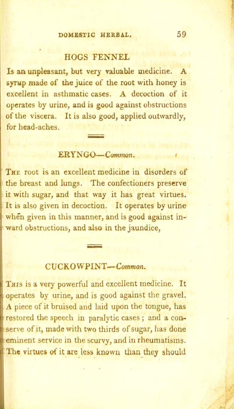 HOGS FENNEL Is an unpleasant, but very valuable medicine. A syrup made of the juice of the root with honey is excellent in asthmatic cases. A decoction of it operates by urine, and is good against obstructions of the viscera. It is also good, applied outwardly, for head-aches. ERYNGO—Common. > The root is an excellent medicine in disorders of the breast and lungs. The confectioners preserve it with sugar, and that way it has great virtues. It is also given in decoction. It operates by urine when given in this manner, and is good against in- ward obstructions, and also in the jaundice, CUCKOWPINT—Common. This is a very powerful and excellent medicine. It operates by urine, and is good against the gravel. A piece of it bruised and laid upon the tongue, has restored the speech in paralytic cases ; and a con- serve of it, made with two thirds of sugar, has done eminent service in the scurvy, and in rheumatisms. The virtues of it are less known than they should