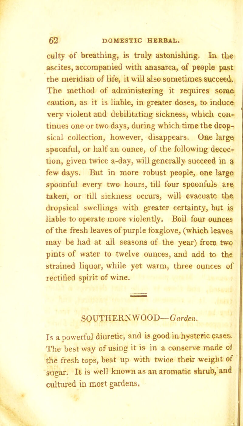 culty of breathing, is truly astonishing. In the ascites, accompanied with anasarca, of people past the meridian of life, it will also sometimes succeed. The method of administering it requires some caution, as it is liable, in greater doses, to induce very violent and debilitating sickness, which con- tinues one or two days, during which time the drop- sical collection, however, disappears. One large spoonful, or half an ounce, of the following decoc- tion, given twice a-day, will generally succeed in a few days. But in more robust people, one large spoonful every two hours, till four spoonfuls are taken, or till sickness occurs, will evacuate the dropsical swellings with greater certainty, but is liable to operate more violently. Boil four ounces of the fresh leaves of purple foxglove, (which leaves may be had at all seasons of the year) from two pints of water to twelve ounces, and add to the strained liquor, while yet warm, three ounces of rectified spirit of wine. SOUTHERNWOOD—Garden. Is a powerful diuretic, and is good in hysteric cases. The best way of using it is in a conserve made of the fresh tops, beat up with twice their weight of sugar. It is well known as an aromatic shrub, and cultured in most gardens.