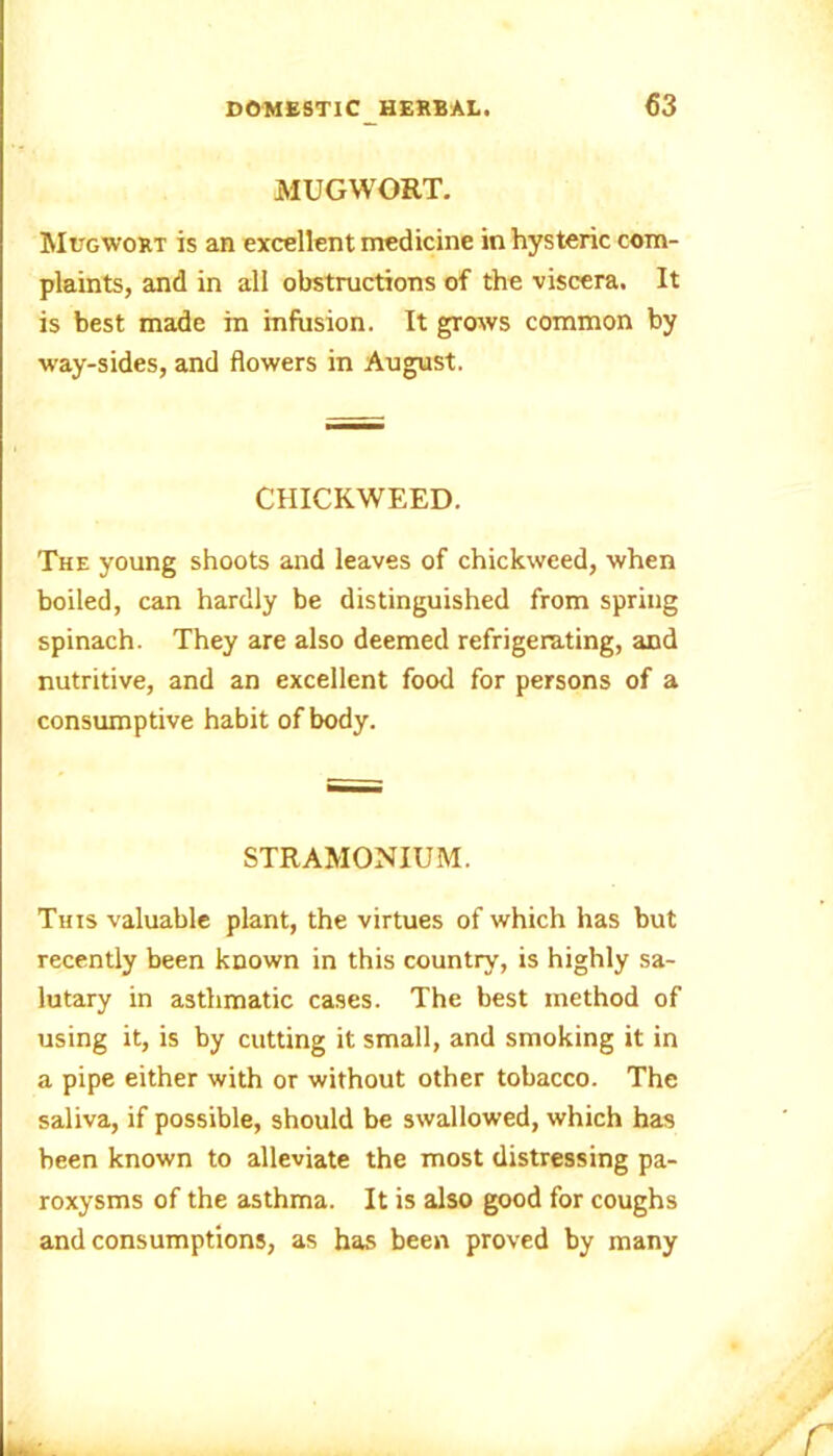 MUGWORT. Mugwort is an excellent medicine in hysteric com- plaints, and in all obstructions of the viscera. It is best made in infusion. It grows common by way-sides, and flowers in August. CIIICKWEED. The young shoots and leaves of chickweed, when boiled, can hardly be distinguished from spring spinach. They are also deemed refrigerating, and nutritive, and an excellent food for persons of a consumptive habit of body. STRAMONIUM. This valuable plant, the virtues of which has but recently been known in this country, is highly sa- lutary in asthmatic cases. The best method of using it, is by cutting it small, and smoking it in a pipe either with or without other tobacco. The saliva, if possible, should be swallowed, which has been known to alleviate the most distressing pa- roxysms of the asthma. It is also good for coughs and consumptions, as has been proved by many