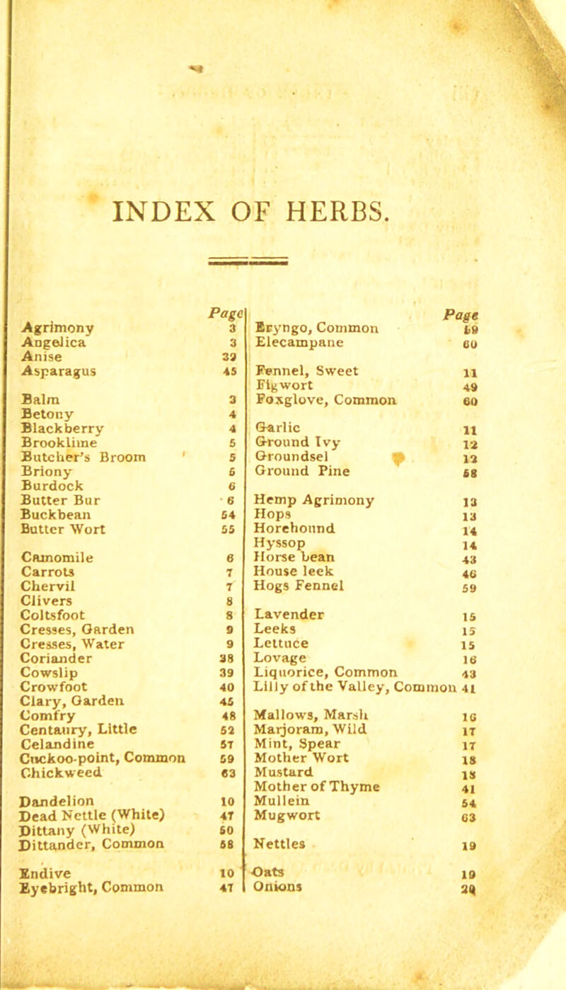 INDEX OF HERBS Agrimony Angelica Anise Asparagus Balm Betony Blackberry Brookliine Butcher's Broom 1 Briony Burdock Butter Bur Buckbean Butter Wort Camomile Carrots Chervil Clivers Coltsfoot Cresses, Garden Cresses, Water Coriander Cowslip Crowfoot Clary, Garden Comfry Centaury, Little Celandine Cnckoo point, Common Chickweed Dandelion Dead Nettle (White) Dittany (White) Dittander, Common Endive Eyebright, Common Eryngo, Common Page i>9 Elecampane 60 Fennel, Sweet 11 Figwort 49 Foxglove, Common 60 Garlic 11 Ground Ivy 12 Groundsel 12 Ground Pine 68 Hemp Agrimony 13 Hops 13 Horehonnd 14 Hyssop 14 Horse Lean 43 House leek 46 Hogs Fennel 59 Lavender 15 Leeks 15 Lettuce 15 Lovage 16 Liquorice, Common 43 Lilly of the Valley, Common 41 Mallows, Marsh 16 Marjoram, Wild IT Mint, Spear IT Mother Wort 18 Mustard 13 Mother of Thyme 41 Mullein 54 Mugwort 63 Nettles 19 Oats 19 Onions 2Q Page 3 3 33 45 3 4 4 5 5 6 6 6 54 55 6 7 7 8 8 9 9 38 39 40 45 48 52 5T 59 63 10 4T 60 68 10 4T