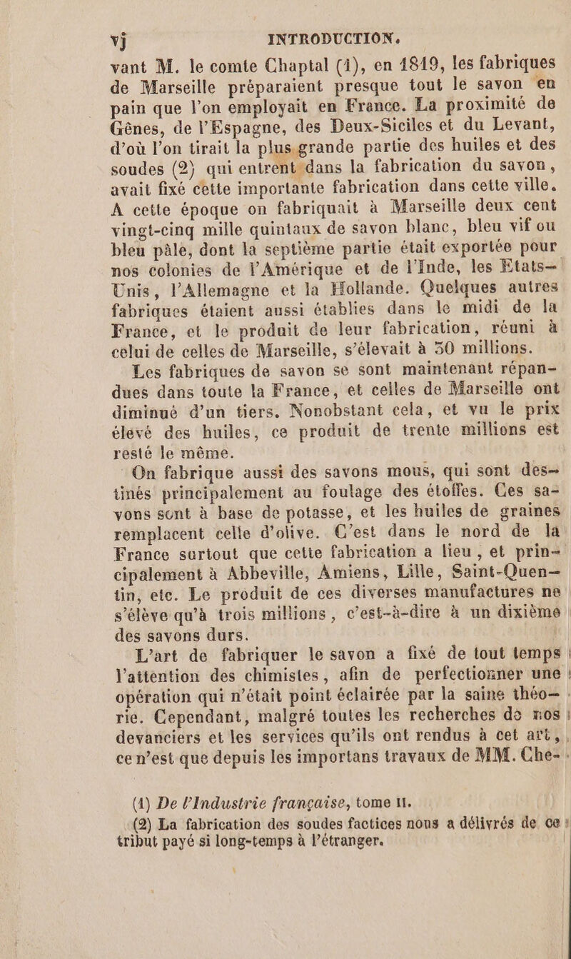 vant M. le comte Chaptal (4), en 1819, les fabriques de Marseille préparaient presque tout le savon en pain que l’on employait en France. La proximité de Gênes, de l'Espagne, des Deux-Siciles et du Levant, d’où l’on tirait la plus-grande partie des huiles et des soudes (2) qui entrent-dans la fabrication du savon, avait fixé cette importante fabrication dans cette ville. A cette époque on fabriquait à Marseille deux cent vingt-cinq mille quintaux de savon blanc, bleu vif ou bleu pâle, dont la septième partie était exportée pour Unis, l'Allemagne et la Hollande. Quelques autres fabriques étaient aussi établies dans le midi de la France, et le produit de leur fabrication, réuni à celui de celles de Marseille, s’élevait à 30 millions. Les fabriques de savon se sont maintenant répan- dues dans toute la France, et celles de Marseille ont diminué d’un tiers. Nonobstant cela, et vu le prix élévé des huiles, ce produit de trente millions est resté le même. On fabrique aussi des savons mous, qui sont des- tinés principalement au foulage des étolfes. Ces sa- vons sont à base de potasse, et les huiles de graines remplacent celle d'olive. C’est dans le nord de la France surtout que cette fabrication a lieu , et prin- cipalement à Abbeville, Amiens, Lille, Saint-Quen— tin, ete. Le produit de ces diverses manufactures ne des savons durs. L'art de fabriquer le savon a fixé de tout temps L rie. Cependant, malgré toutes les recherches dè xos É (4) De l'Industrie française, tome 11. tribut payé si long-temps à l’étranger.