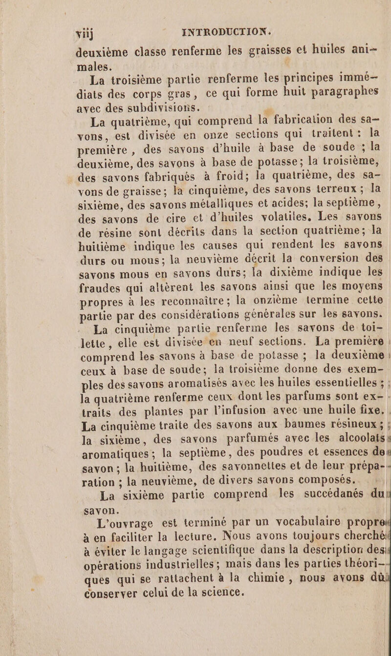 deuxième classe renferme les graisses et huiles ani males. ‘ La troisième partie renferme les principes immé— diats des corps gras, ce qui forme huit paragraphes avec des subdivisions. , : _ RS La quatrième, qui comprend la fabrication des sa vons, est divisée en onze sections qui traitent: la première, des savons d’huile à base de soude ; la deuxième, des savons à base de potasse; la troisième, des savons fabriqués à froid; la quatrième, des sa- vons de graisse; la cinquième, des savons terreux ; la sixième, des savons métalliques et acides; la septième, des savons de cire et d’huiles volatiles. Les savons de résine sont décrits dans la section quatrième; la huitième indique les causes qui rendent les savons durs ou mous; la neuvième décrit la conversion des savons mous en savons durs; la dixième indique Îles fraudes qui altèrent les savons ainsi que les moyens propres à les reconnaître; la onzième termine cette partie par des considérations générales sur les savons. La cinquième partie renferme les savons de toi- lette , elle est divisée en neuf sections. La première : comprend les savons à base de potasse ; la deuxième : ceux à base de soude; la troisième donne des exem- ples des savons aromalisés avec les huiles essentielles ; : la quatrième renferme ceux dont les parfums sont ex- : traits des plantes par l’infusion avec une huile fixe, . La cinquième traite des savons aux baumes résineux; ; la sixième, des savons parfumés avec les alcoolatss aromatiques ; la septième, des poudres et essences des savon ; la huitième, des savonnettes et de leur prépa-- ration ; la neuvième, de divers savons composés. La sixième partie comprend les succédanés du savon. L'ouvrage est terminé par un vocabulaire propre à en faciliter la lecture. Nous avons toujours cherché! à éviter le langage scientifique dans la description des: opérations industrielles; mais dans les parties théori- ques qui se rattachent à la chimie , nous avons dû e conserver celui de la science.