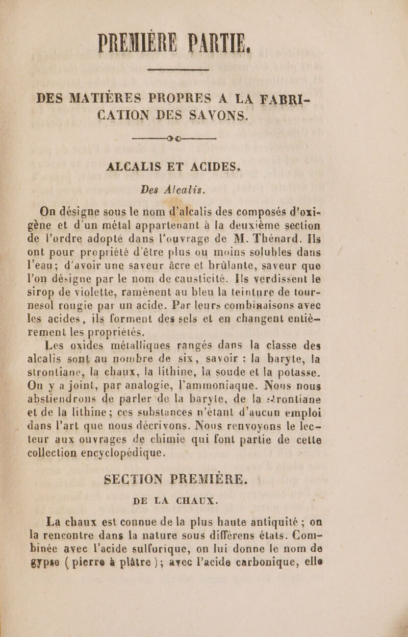 PREMIÈRE PARTIE, DES MATIÈRES PROPRES À LA FABRI- CATION DES SAVONS. 0 D——— ALCALIS ET ACIDES, Des Alcalis. On désigne sous le nom d’alcalis des composés d’oxi- gène et d’un métal appartenant à la deuxième section de l’ordre adopté dans l’ouvrage de M. Thénard. [ls ont pour propriété d'être plus ou moins solubles dans l’eau; d'avoir une saveur âcre et brülante, saveur que l’on désigne par le nom de causticité. Fls verdissent le sirop de violette, ramènent au bleu la teinture de tour- nesol rougie par un acide. Par leurs combinaisons avec les acides, ils forment des sels et en changent entiè- rement les propriétés. Les oxides métalliques rangés dans la classe des alcalis sont au nombre de six, savoir : la baryte, la strontiane, la chaux, la lithine, la soude et la potasse, On y a joint, par analogie, l’ammoniaque. Nous nous abstiendrons de parler de la baryte, de la strontiane et de la lithine; ces substances n’étant d'aucun emploi . dans l’art que nous décrivons. Nous renvoyons le lec- teur aux ouvrages de chimie qui font partie de cette collection encyclopédique. SECTION PREMIÈRE. DE LA CHAUX. La chaux est connue de la plus haute antiquité ; on la rencontre dans la nature sous différens états. Com- binée avec l'acide sulfurique, on lui donne le nom de gypse ( pierre à plâtre ); avec l’acide carbonique, elle En