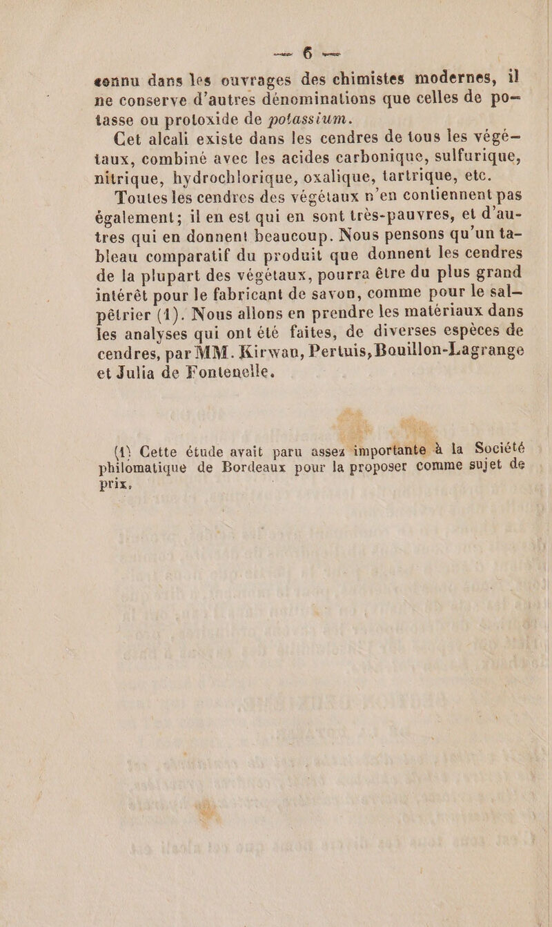 Lu Gus eonnu dans les ouvrages des chimistes modernes, il ne conserve d’autres dénominations que celles de po- tasse ou proloxide de potassium. Cet alcali existe dans les cendres de tous Îles végé- iaux, combiné avec les acides carbonique, sulfurique, nitrique, hydrochlorique, oxalique, tartrique, etc. Toutes les cendres des végétaux n’en contiennent pas également ; il en est qui en sont très-pauvres, et d’au- tres qui en donnent beaucoup. Nous pensons qu'un ta- bleau comparatif du produit que donnent les cendres de la plupart des végétaux, pourra être du plus grand intérêt pour le fabricant de savon, comme pour le sal— pêtrier (1). Nous allons en prendre les matériaux dans les analyses qui ont été faites, de diverses espèces de cendres, par MM. Kirwau, Pertuis, Bouillon-Lagrange et Julia de Fontenelle. PA 4 (4) Cette étude avait paru assez importante à la Société philomatique de Bordeaux pour la proposer comme sujet de Prix; é