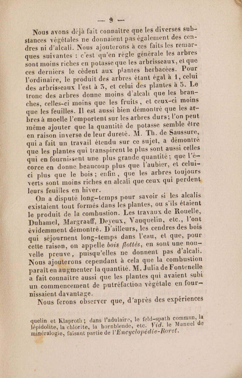 Le QE Nous avons déjà fait connaître que les diverses sub- stances végétales ne donnaient pas également des cen- dres ni d’alcali. Nous ajouterons à ces faits les remar- ques suivantes : c’est qu’en règle générale les arbres sont moins riches en potasse que les arbrisseaux, el que ces derniers le cèdent aux plantes herbacées. Pour l'ordinaire, le produit des arbres étant égal à 1, celui des arbrisseaux l’est à 3, et celui des plantes à 5. Le tronc des arbres donne moins d’alcali que les bran- ches, celles-ci moins que les fruits, et ceux-ci moins que les feuilles. El est aussi bien démontré que Îes at- bres à moelle l’emportent sur les arbres durs; l’on peut même ajouter que la quantité de potasse semble être en räison inverse de leur dureté. M. Th. de Saussure, qui a fait un travail étendu sur ce sujet, a démontré que les plantes qui transpirent le plus sont aussi celles qui en fournissent une plus grande quantité; que le corce en donne beaucoup plus que l’aubier, et celui ci plus que le bois; enfin, que les arbres toujours verts sont moins riches en alcali que ceux qui perdent, leurs feuilles en hiver. On a disputé long-temps pour savoir si les alcalis existaient tout formés dans les plantes, ou s'ils étaient le produit de la combustion. Les travaux de Rouelle, Duhamel, Margraaff, Deyeux, Vauquelin, etc., l'ont évidemment démontré. D'ailleurs, les cendres des bois qui séjournent long-temps dans l’eau, et que, pour cette raison, on appelle bois flottés, en sont une nou velle preuve, puisqu'elles ne donnent pas d’alcalt. Nous ajouterons cependant à cela que la combustion paraît en augmenter la quantité. M. Julia de Fontenelle a fait connaître aussi que les plantes qui avaient subi un commencement de putréfaction végétale en four- nissaient davantage. Nous ferons observer que, d’après des expériences quelin et Klaproth; dans l’adulaire, le feld-spath commun, la lépidolite, la chlorite, la hornblende, etc. Vid. le Manuel de minéralogie, faisant partie de l'Encyclopédie-Rorel.